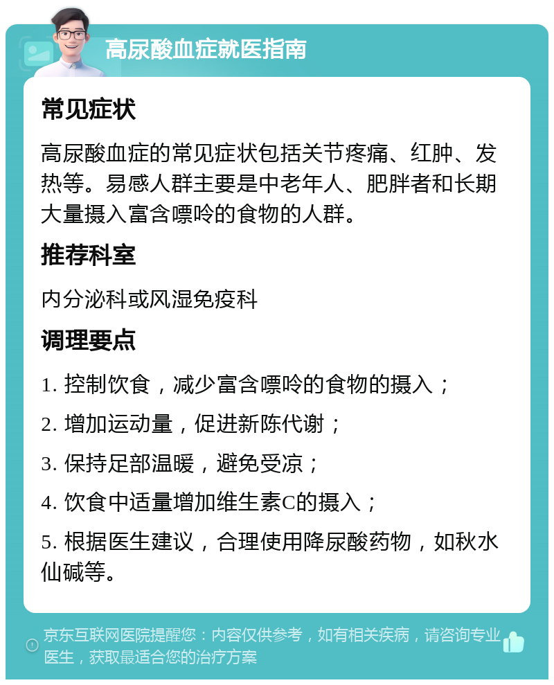 高尿酸血症就医指南 常见症状 高尿酸血症的常见症状包括关节疼痛、红肿、发热等。易感人群主要是中老年人、肥胖者和长期大量摄入富含嘌呤的食物的人群。 推荐科室 内分泌科或风湿免疫科 调理要点 1. 控制饮食，减少富含嘌呤的食物的摄入； 2. 增加运动量，促进新陈代谢； 3. 保持足部温暖，避免受凉； 4. 饮食中适量增加维生素C的摄入； 5. 根据医生建议，合理使用降尿酸药物，如秋水仙碱等。