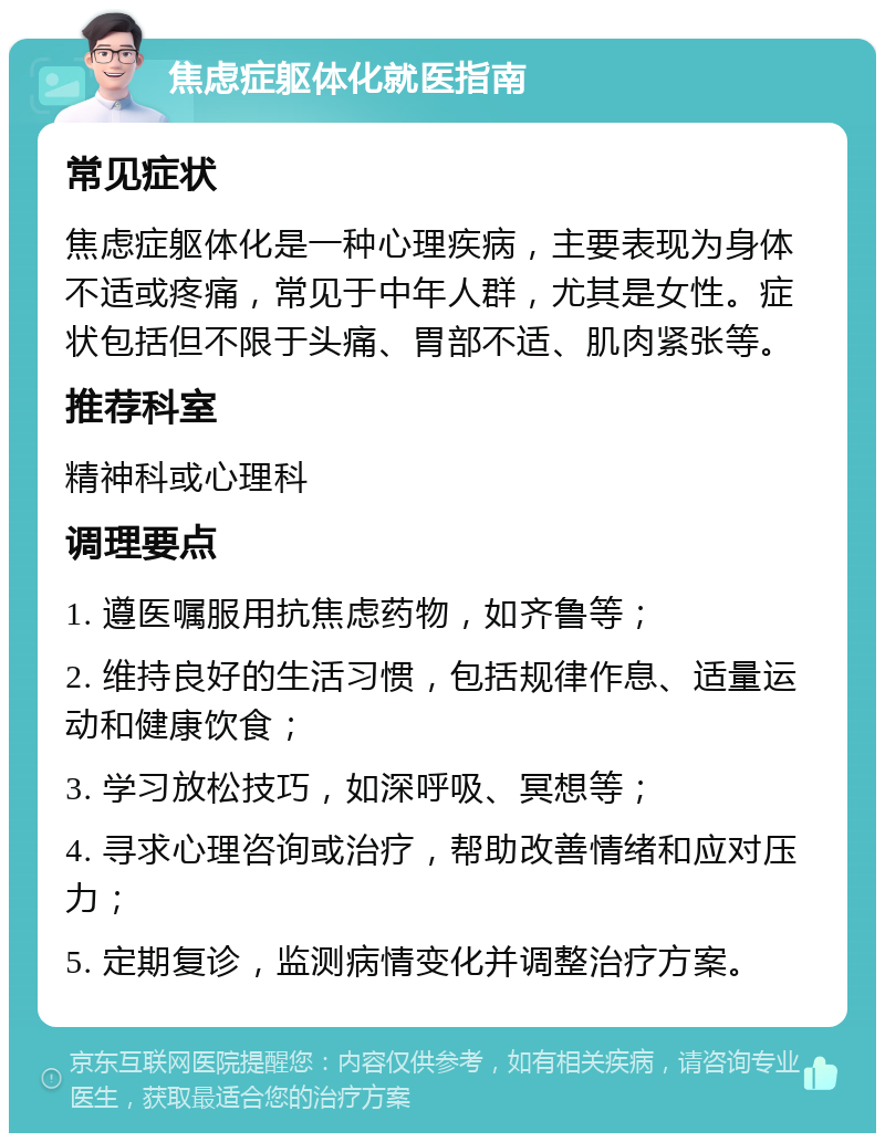 焦虑症躯体化就医指南 常见症状 焦虑症躯体化是一种心理疾病，主要表现为身体不适或疼痛，常见于中年人群，尤其是女性。症状包括但不限于头痛、胃部不适、肌肉紧张等。 推荐科室 精神科或心理科 调理要点 1. 遵医嘱服用抗焦虑药物，如齐鲁等； 2. 维持良好的生活习惯，包括规律作息、适量运动和健康饮食； 3. 学习放松技巧，如深呼吸、冥想等； 4. 寻求心理咨询或治疗，帮助改善情绪和应对压力； 5. 定期复诊，监测病情变化并调整治疗方案。