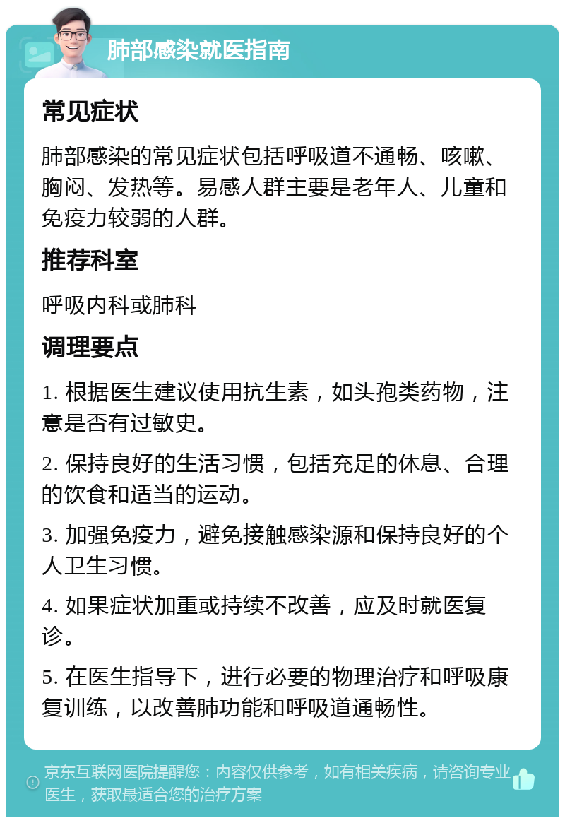 肺部感染就医指南 常见症状 肺部感染的常见症状包括呼吸道不通畅、咳嗽、胸闷、发热等。易感人群主要是老年人、儿童和免疫力较弱的人群。 推荐科室 呼吸内科或肺科 调理要点 1. 根据医生建议使用抗生素，如头孢类药物，注意是否有过敏史。 2. 保持良好的生活习惯，包括充足的休息、合理的饮食和适当的运动。 3. 加强免疫力，避免接触感染源和保持良好的个人卫生习惯。 4. 如果症状加重或持续不改善，应及时就医复诊。 5. 在医生指导下，进行必要的物理治疗和呼吸康复训练，以改善肺功能和呼吸道通畅性。