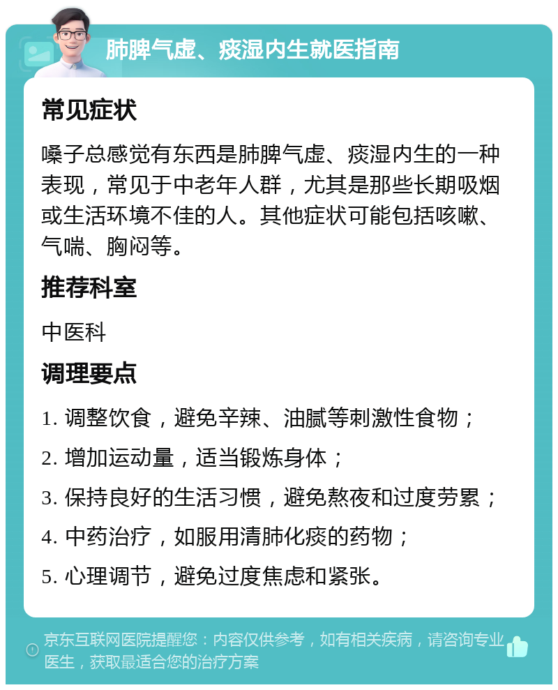 肺脾气虚、痰湿内生就医指南 常见症状 嗓子总感觉有东西是肺脾气虚、痰湿内生的一种表现，常见于中老年人群，尤其是那些长期吸烟或生活环境不佳的人。其他症状可能包括咳嗽、气喘、胸闷等。 推荐科室 中医科 调理要点 1. 调整饮食，避免辛辣、油腻等刺激性食物； 2. 增加运动量，适当锻炼身体； 3. 保持良好的生活习惯，避免熬夜和过度劳累； 4. 中药治疗，如服用清肺化痰的药物； 5. 心理调节，避免过度焦虑和紧张。