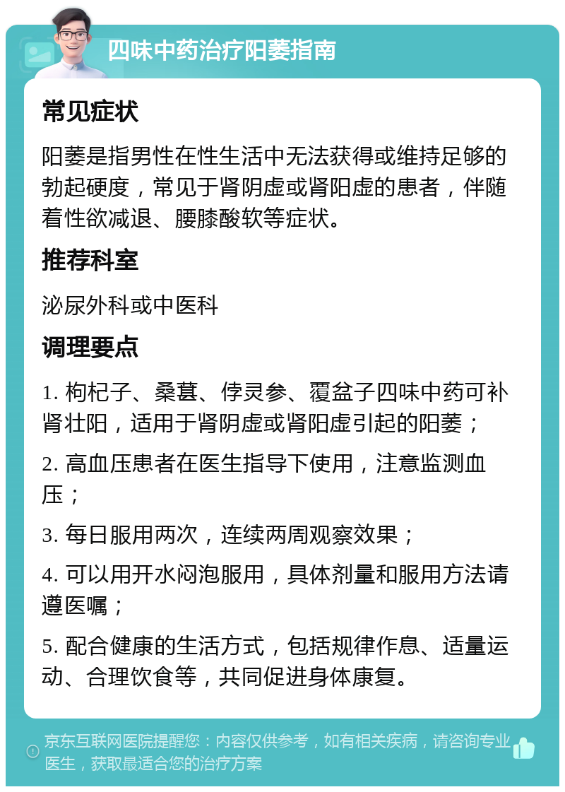 四味中药治疗阳萎指南 常见症状 阳萎是指男性在性生活中无法获得或维持足够的勃起硬度，常见于肾阴虚或肾阳虚的患者，伴随着性欲减退、腰膝酸软等症状。 推荐科室 泌尿外科或中医科 调理要点 1. 枸杞子、桑葚、侼灵参、覆盆子四味中药可补肾壮阳，适用于肾阴虚或肾阳虚引起的阳萎； 2. 高血压患者在医生指导下使用，注意监测血压； 3. 每日服用两次，连续两周观察效果； 4. 可以用开水闷泡服用，具体剂量和服用方法请遵医嘱； 5. 配合健康的生活方式，包括规律作息、适量运动、合理饮食等，共同促进身体康复。