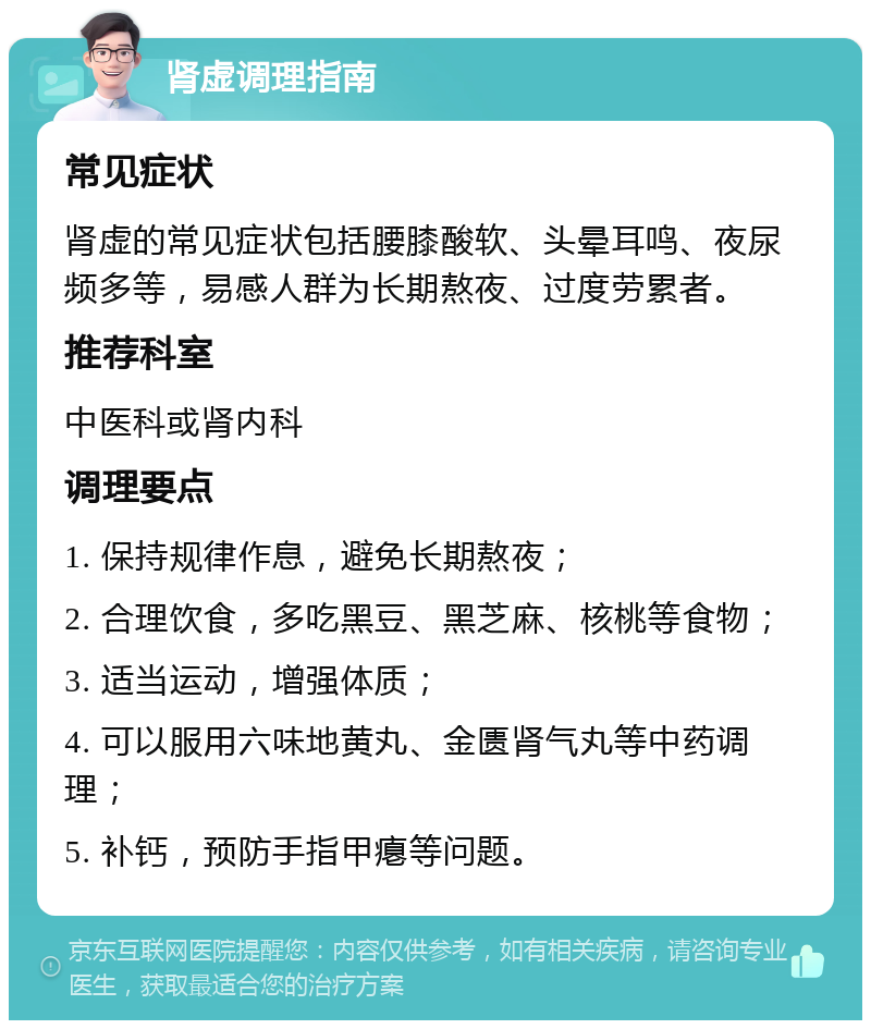 肾虚调理指南 常见症状 肾虚的常见症状包括腰膝酸软、头晕耳鸣、夜尿频多等，易感人群为长期熬夜、过度劳累者。 推荐科室 中医科或肾内科 调理要点 1. 保持规律作息，避免长期熬夜； 2. 合理饮食，多吃黑豆、黑芝麻、核桃等食物； 3. 适当运动，增强体质； 4. 可以服用六味地黄丸、金匮肾气丸等中药调理； 5. 补钙，预防手指甲瘪等问题。