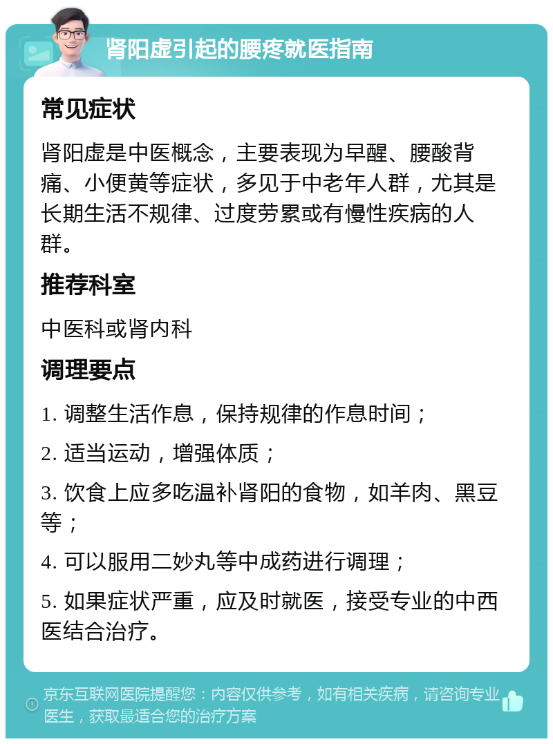 肾阳虚引起的腰疼就医指南 常见症状 肾阳虚是中医概念，主要表现为早醒、腰酸背痛、小便黄等症状，多见于中老年人群，尤其是长期生活不规律、过度劳累或有慢性疾病的人群。 推荐科室 中医科或肾内科 调理要点 1. 调整生活作息，保持规律的作息时间； 2. 适当运动，增强体质； 3. 饮食上应多吃温补肾阳的食物，如羊肉、黑豆等； 4. 可以服用二妙丸等中成药进行调理； 5. 如果症状严重，应及时就医，接受专业的中西医结合治疗。