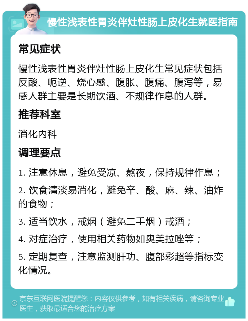 慢性浅表性胃炎伴灶性肠上皮化生就医指南 常见症状 慢性浅表性胃炎伴灶性肠上皮化生常见症状包括反酸、呃逆、烧心感、腹胀、腹痛、腹泻等，易感人群主要是长期饮酒、不规律作息的人群。 推荐科室 消化内科 调理要点 1. 注意休息，避免受凉、熬夜，保持规律作息； 2. 饮食清淡易消化，避免辛、酸、麻、辣、油炸的食物； 3. 适当饮水，戒烟（避免二手烟）戒酒； 4. 对症治疗，使用相关药物如奥美拉唑等； 5. 定期复查，注意监测肝功、腹部彩超等指标变化情况。