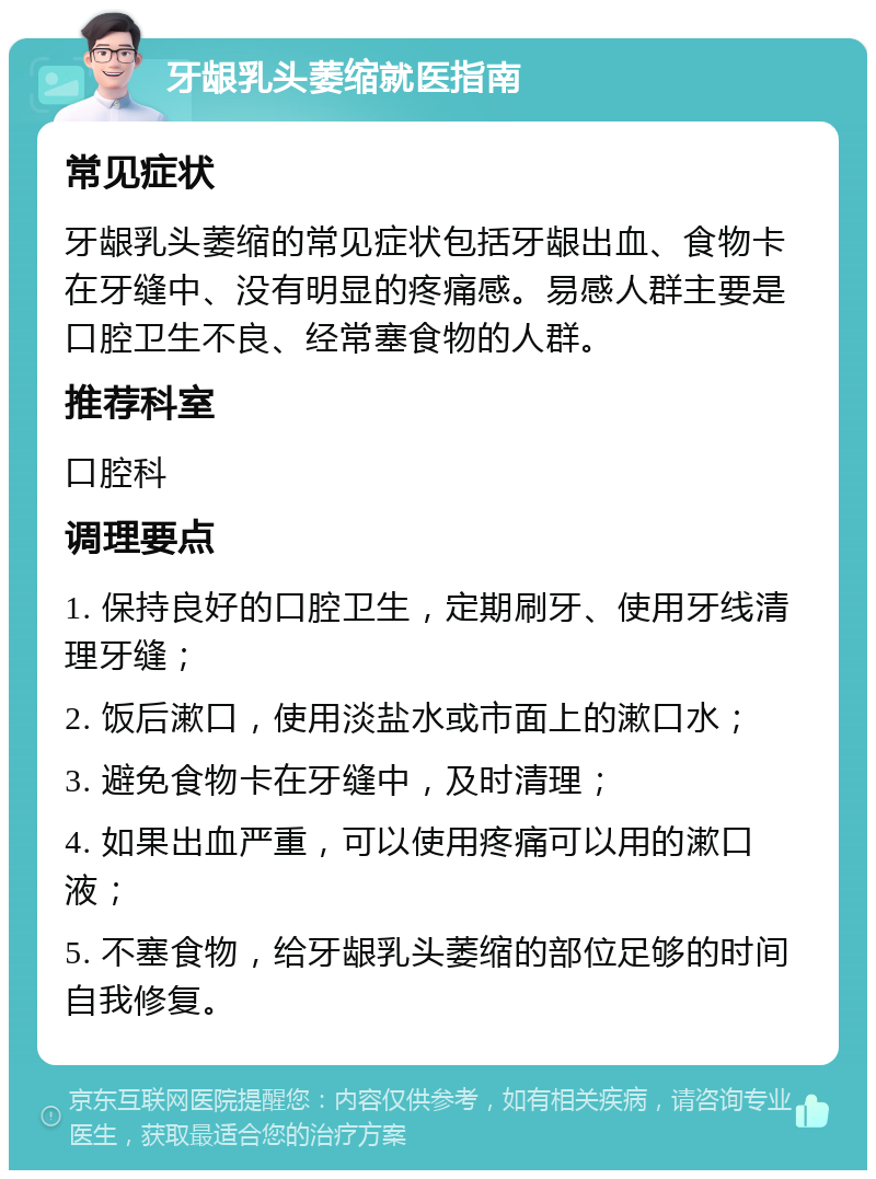 牙龈乳头萎缩就医指南 常见症状 牙龈乳头萎缩的常见症状包括牙龈出血、食物卡在牙缝中、没有明显的疼痛感。易感人群主要是口腔卫生不良、经常塞食物的人群。 推荐科室 口腔科 调理要点 1. 保持良好的口腔卫生，定期刷牙、使用牙线清理牙缝； 2. 饭后漱口，使用淡盐水或市面上的漱口水； 3. 避免食物卡在牙缝中，及时清理； 4. 如果出血严重，可以使用疼痛可以用的漱口液； 5. 不塞食物，给牙龈乳头萎缩的部位足够的时间自我修复。