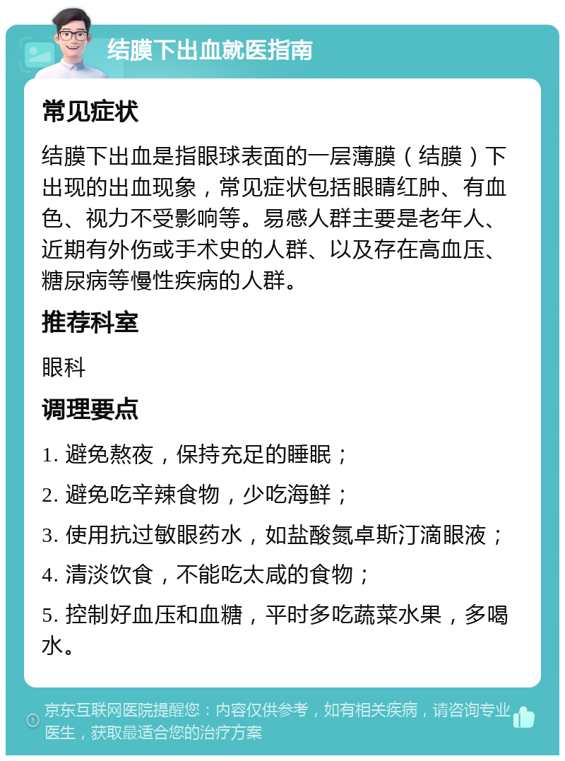 结膜下出血就医指南 常见症状 结膜下出血是指眼球表面的一层薄膜（结膜）下出现的出血现象，常见症状包括眼睛红肿、有血色、视力不受影响等。易感人群主要是老年人、近期有外伤或手术史的人群、以及存在高血压、糖尿病等慢性疾病的人群。 推荐科室 眼科 调理要点 1. 避免熬夜，保持充足的睡眠； 2. 避免吃辛辣食物，少吃海鲜； 3. 使用抗过敏眼药水，如盐酸氮卓斯汀滴眼液； 4. 清淡饮食，不能吃太咸的食物； 5. 控制好血压和血糖，平时多吃蔬菜水果，多喝水。