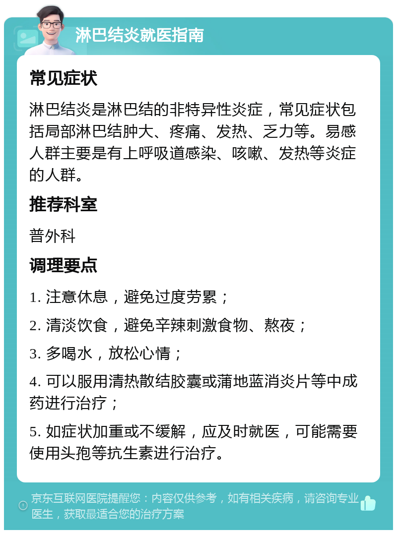 淋巴结炎就医指南 常见症状 淋巴结炎是淋巴结的非特异性炎症，常见症状包括局部淋巴结肿大、疼痛、发热、乏力等。易感人群主要是有上呼吸道感染、咳嗽、发热等炎症的人群。 推荐科室 普外科 调理要点 1. 注意休息，避免过度劳累； 2. 清淡饮食，避免辛辣刺激食物、熬夜； 3. 多喝水，放松心情； 4. 可以服用清热散结胶囊或蒲地蓝消炎片等中成药进行治疗； 5. 如症状加重或不缓解，应及时就医，可能需要使用头孢等抗生素进行治疗。