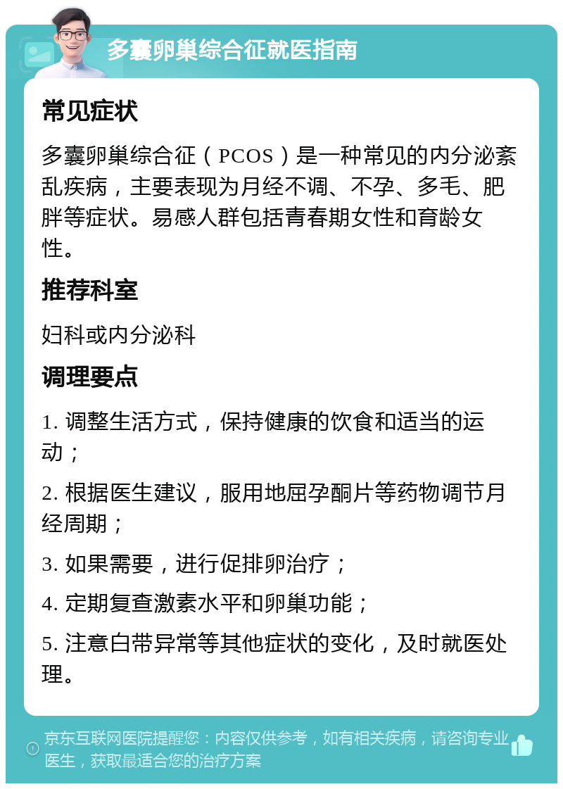 多囊卵巢综合征就医指南 常见症状 多囊卵巢综合征（PCOS）是一种常见的内分泌紊乱疾病，主要表现为月经不调、不孕、多毛、肥胖等症状。易感人群包括青春期女性和育龄女性。 推荐科室 妇科或内分泌科 调理要点 1. 调整生活方式，保持健康的饮食和适当的运动； 2. 根据医生建议，服用地屈孕酮片等药物调节月经周期； 3. 如果需要，进行促排卵治疗； 4. 定期复查激素水平和卵巢功能； 5. 注意白带异常等其他症状的变化，及时就医处理。