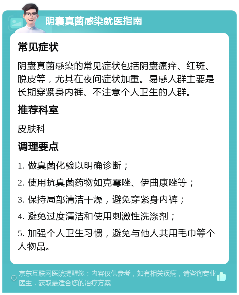 阴囊真菌感染就医指南 常见症状 阴囊真菌感染的常见症状包括阴囊瘙痒、红斑、脱皮等，尤其在夜间症状加重。易感人群主要是长期穿紧身内裤、不注意个人卫生的人群。 推荐科室 皮肤科 调理要点 1. 做真菌化验以明确诊断； 2. 使用抗真菌药物如克霉唑、伊曲康唑等； 3. 保持局部清洁干燥，避免穿紧身内裤； 4. 避免过度清洁和使用刺激性洗涤剂； 5. 加强个人卫生习惯，避免与他人共用毛巾等个人物品。