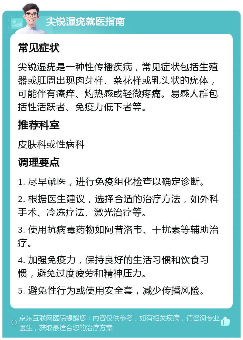 尖锐湿疣就医指南 常见症状 尖锐湿疣是一种性传播疾病，常见症状包括生殖器或肛周出现肉芽样、菜花样或乳头状的疣体，可能伴有瘙痒、灼热感或轻微疼痛。易感人群包括性活跃者、免疫力低下者等。 推荐科室 皮肤科或性病科 调理要点 1. 尽早就医，进行免疫组化检查以确定诊断。 2. 根据医生建议，选择合适的治疗方法，如外科手术、冷冻疗法、激光治疗等。 3. 使用抗病毒药物如阿昔洛韦、干扰素等辅助治疗。 4. 加强免疫力，保持良好的生活习惯和饮食习惯，避免过度疲劳和精神压力。 5. 避免性行为或使用安全套，减少传播风险。