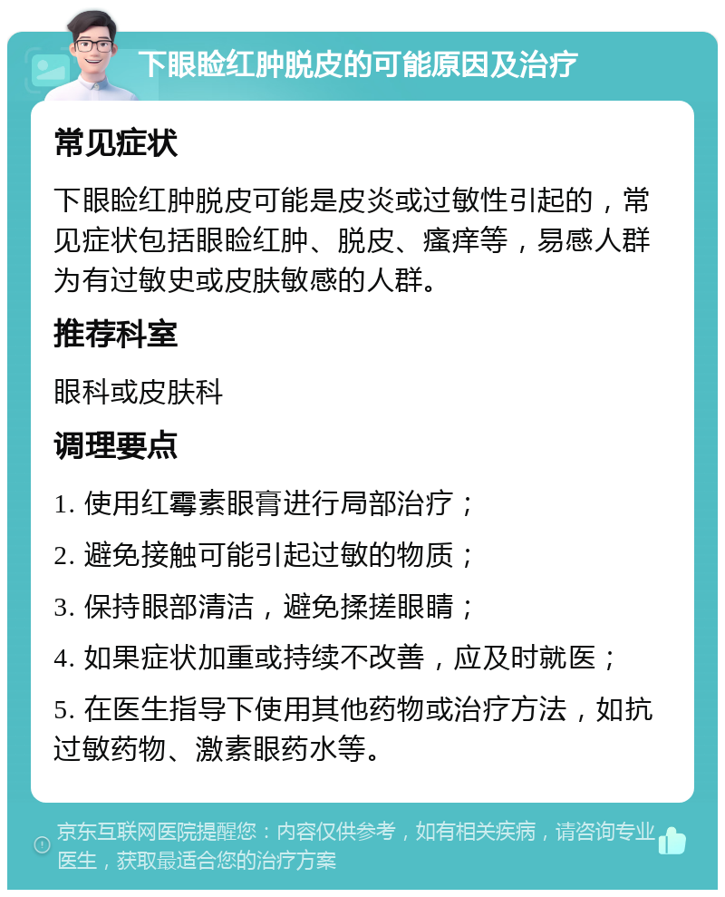 下眼睑红肿脱皮的可能原因及治疗 常见症状 下眼睑红肿脱皮可能是皮炎或过敏性引起的，常见症状包括眼睑红肿、脱皮、瘙痒等，易感人群为有过敏史或皮肤敏感的人群。 推荐科室 眼科或皮肤科 调理要点 1. 使用红霉素眼膏进行局部治疗； 2. 避免接触可能引起过敏的物质； 3. 保持眼部清洁，避免揉搓眼睛； 4. 如果症状加重或持续不改善，应及时就医； 5. 在医生指导下使用其他药物或治疗方法，如抗过敏药物、激素眼药水等。