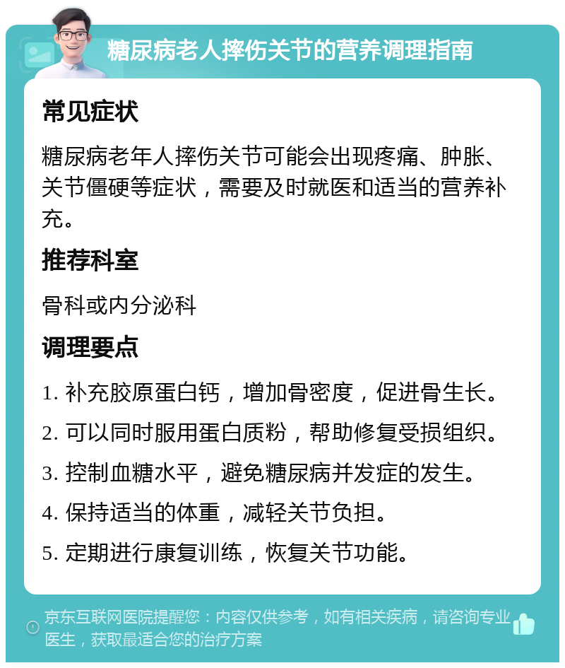 糖尿病老人摔伤关节的营养调理指南 常见症状 糖尿病老年人摔伤关节可能会出现疼痛、肿胀、关节僵硬等症状，需要及时就医和适当的营养补充。 推荐科室 骨科或内分泌科 调理要点 1. 补充胶原蛋白钙，增加骨密度，促进骨生长。 2. 可以同时服用蛋白质粉，帮助修复受损组织。 3. 控制血糖水平，避免糖尿病并发症的发生。 4. 保持适当的体重，减轻关节负担。 5. 定期进行康复训练，恢复关节功能。