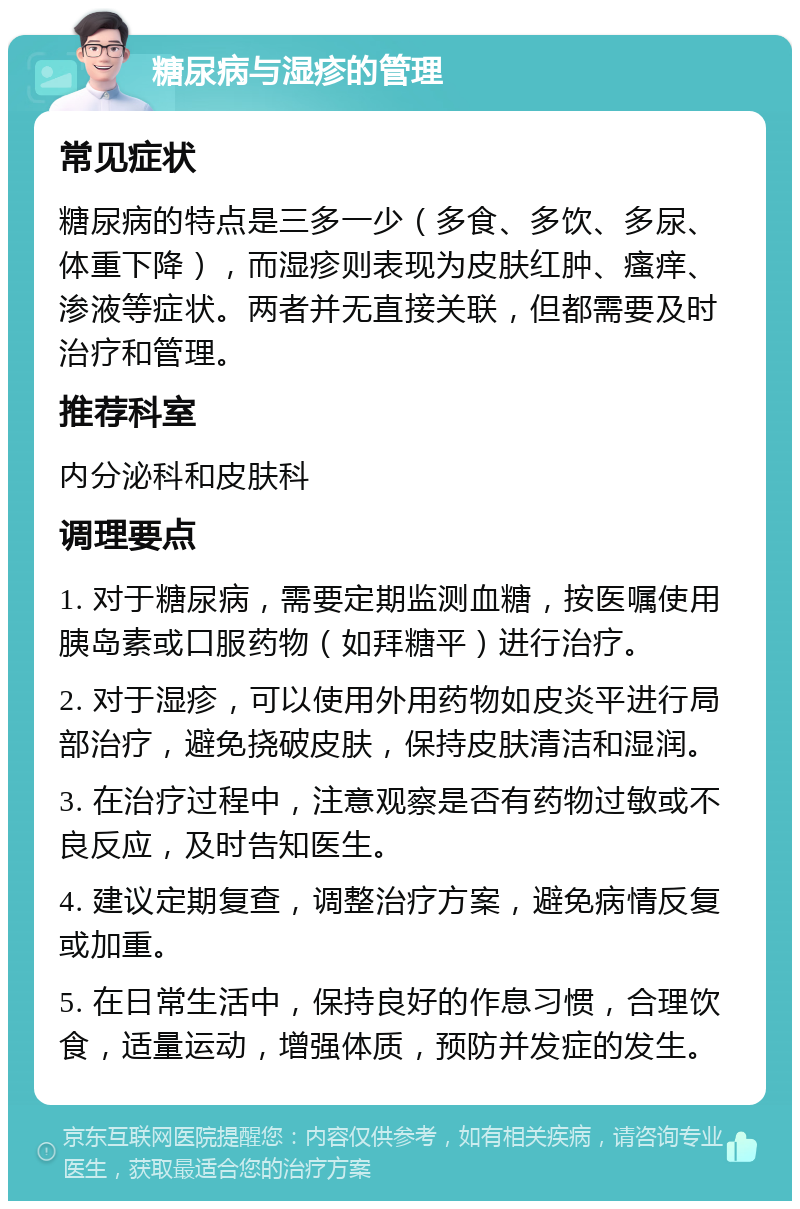 糖尿病与湿疹的管理 常见症状 糖尿病的特点是三多一少（多食、多饮、多尿、体重下降），而湿疹则表现为皮肤红肿、瘙痒、渗液等症状。两者并无直接关联，但都需要及时治疗和管理。 推荐科室 内分泌科和皮肤科 调理要点 1. 对于糖尿病，需要定期监测血糖，按医嘱使用胰岛素或口服药物（如拜糖平）进行治疗。 2. 对于湿疹，可以使用外用药物如皮炎平进行局部治疗，避免挠破皮肤，保持皮肤清洁和湿润。 3. 在治疗过程中，注意观察是否有药物过敏或不良反应，及时告知医生。 4. 建议定期复查，调整治疗方案，避免病情反复或加重。 5. 在日常生活中，保持良好的作息习惯，合理饮食，适量运动，增强体质，预防并发症的发生。