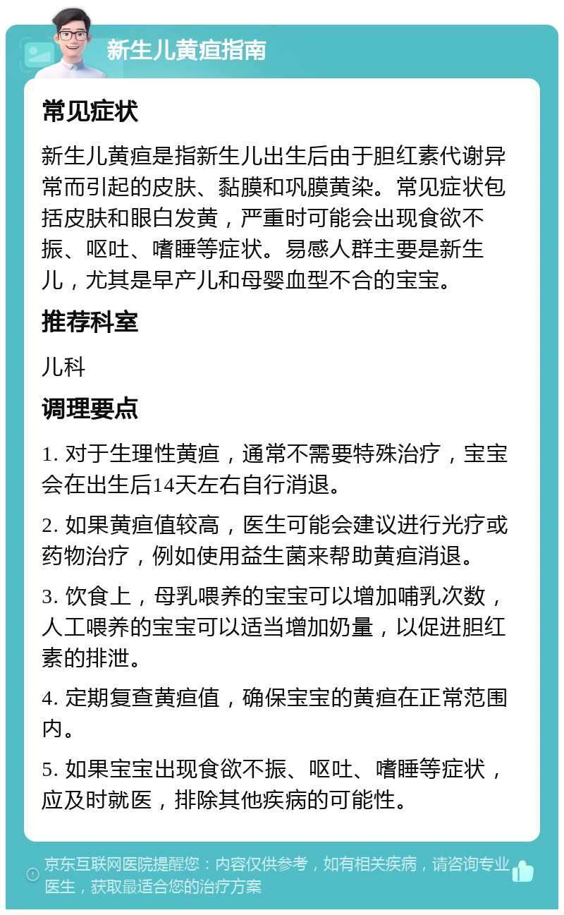 新生儿黄疸指南 常见症状 新生儿黄疸是指新生儿出生后由于胆红素代谢异常而引起的皮肤、黏膜和巩膜黄染。常见症状包括皮肤和眼白发黄，严重时可能会出现食欲不振、呕吐、嗜睡等症状。易感人群主要是新生儿，尤其是早产儿和母婴血型不合的宝宝。 推荐科室 儿科 调理要点 1. 对于生理性黄疸，通常不需要特殊治疗，宝宝会在出生后14天左右自行消退。 2. 如果黄疸值较高，医生可能会建议进行光疗或药物治疗，例如使用益生菌来帮助黄疸消退。 3. 饮食上，母乳喂养的宝宝可以增加哺乳次数，人工喂养的宝宝可以适当增加奶量，以促进胆红素的排泄。 4. 定期复查黄疸值，确保宝宝的黄疸在正常范围内。 5. 如果宝宝出现食欲不振、呕吐、嗜睡等症状，应及时就医，排除其他疾病的可能性。