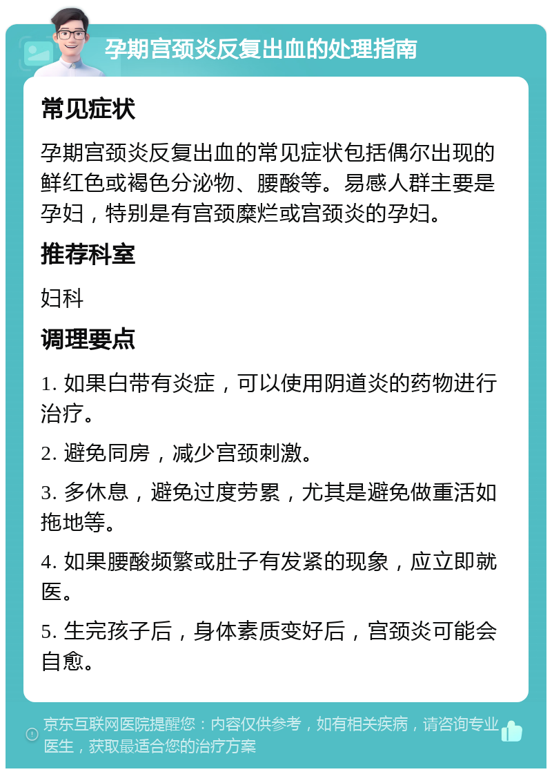 孕期宫颈炎反复出血的处理指南 常见症状 孕期宫颈炎反复出血的常见症状包括偶尔出现的鲜红色或褐色分泌物、腰酸等。易感人群主要是孕妇，特别是有宫颈糜烂或宫颈炎的孕妇。 推荐科室 妇科 调理要点 1. 如果白带有炎症，可以使用阴道炎的药物进行治疗。 2. 避免同房，减少宫颈刺激。 3. 多休息，避免过度劳累，尤其是避免做重活如拖地等。 4. 如果腰酸频繁或肚子有发紧的现象，应立即就医。 5. 生完孩子后，身体素质变好后，宫颈炎可能会自愈。