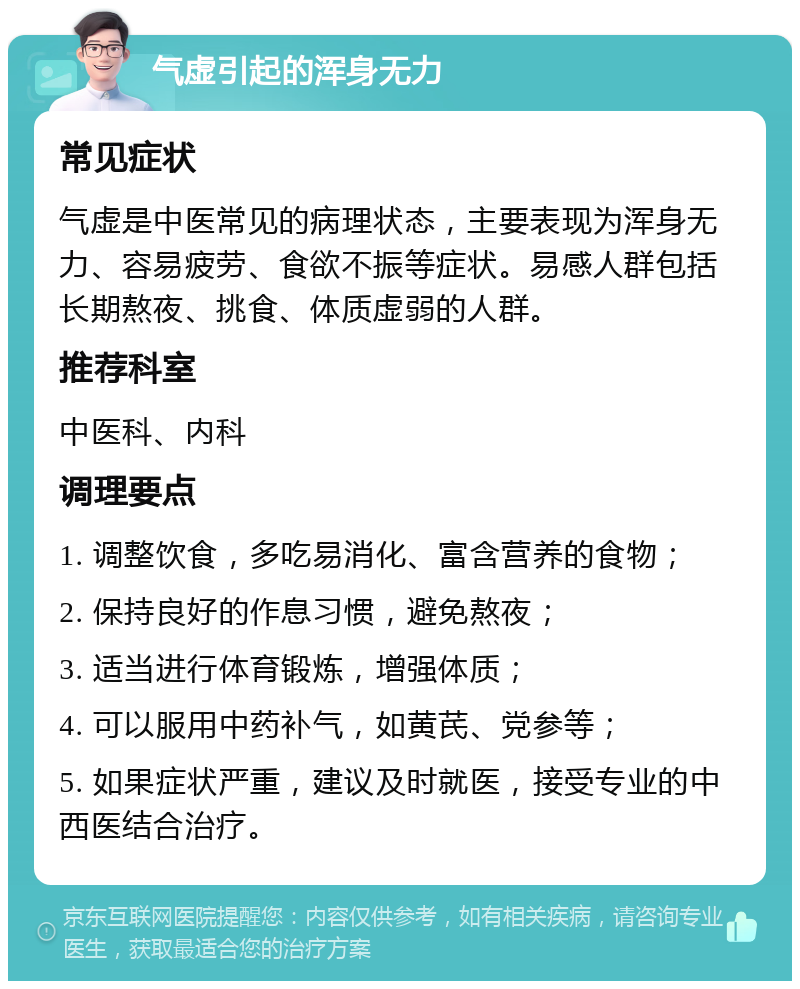 气虚引起的浑身无力 常见症状 气虚是中医常见的病理状态，主要表现为浑身无力、容易疲劳、食欲不振等症状。易感人群包括长期熬夜、挑食、体质虚弱的人群。 推荐科室 中医科、内科 调理要点 1. 调整饮食，多吃易消化、富含营养的食物； 2. 保持良好的作息习惯，避免熬夜； 3. 适当进行体育锻炼，增强体质； 4. 可以服用中药补气，如黄芪、党参等； 5. 如果症状严重，建议及时就医，接受专业的中西医结合治疗。