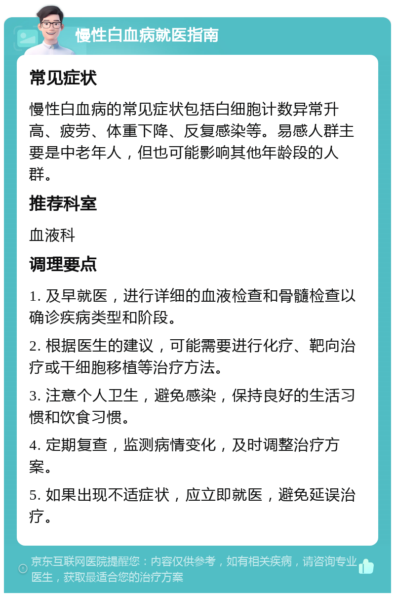 慢性白血病就医指南 常见症状 慢性白血病的常见症状包括白细胞计数异常升高、疲劳、体重下降、反复感染等。易感人群主要是中老年人，但也可能影响其他年龄段的人群。 推荐科室 血液科 调理要点 1. 及早就医，进行详细的血液检查和骨髓检查以确诊疾病类型和阶段。 2. 根据医生的建议，可能需要进行化疗、靶向治疗或干细胞移植等治疗方法。 3. 注意个人卫生，避免感染，保持良好的生活习惯和饮食习惯。 4. 定期复查，监测病情变化，及时调整治疗方案。 5. 如果出现不适症状，应立即就医，避免延误治疗。