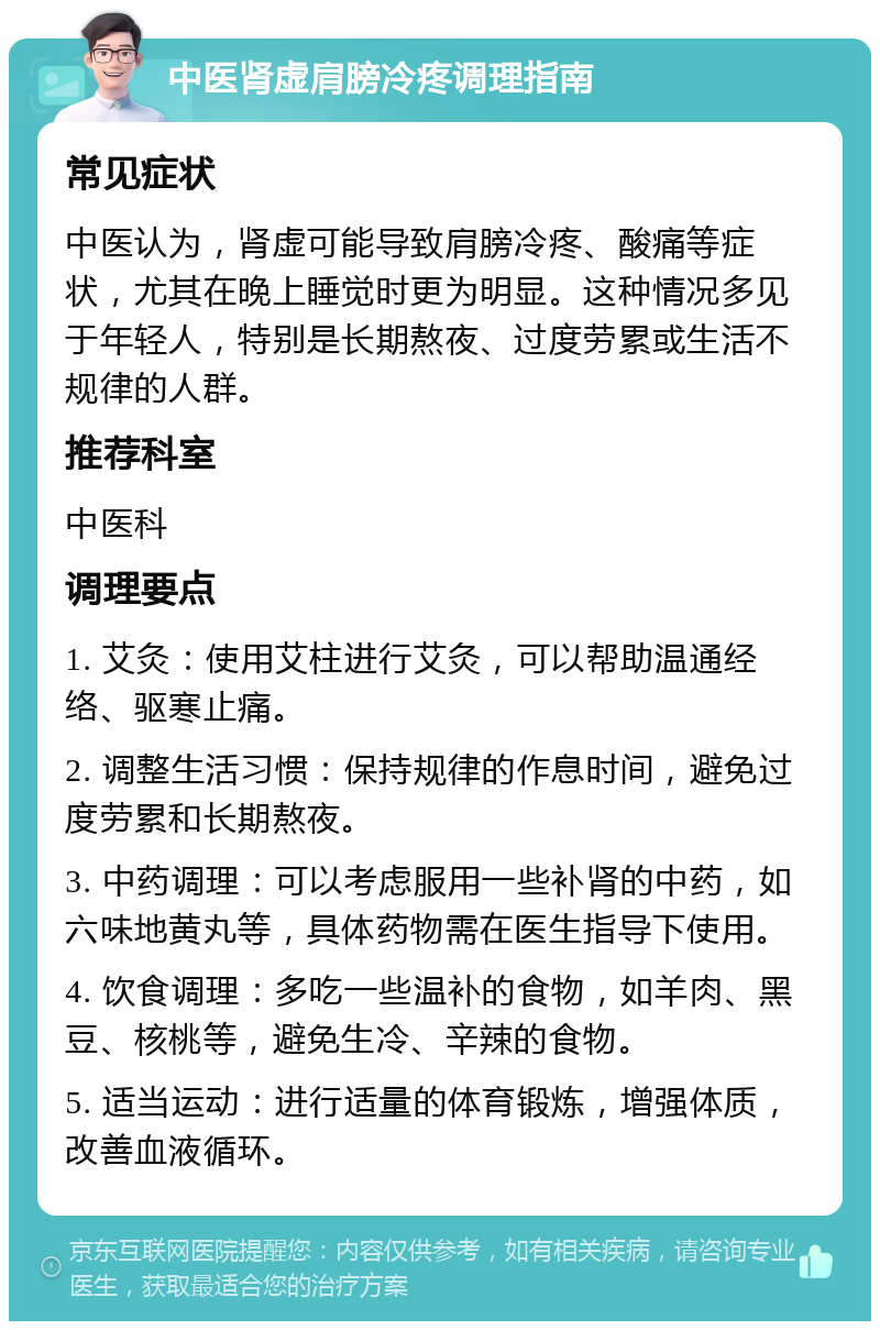 中医肾虚肩膀冷疼调理指南 常见症状 中医认为，肾虚可能导致肩膀冷疼、酸痛等症状，尤其在晚上睡觉时更为明显。这种情况多见于年轻人，特别是长期熬夜、过度劳累或生活不规律的人群。 推荐科室 中医科 调理要点 1. 艾灸：使用艾柱进行艾灸，可以帮助温通经络、驱寒止痛。 2. 调整生活习惯：保持规律的作息时间，避免过度劳累和长期熬夜。 3. 中药调理：可以考虑服用一些补肾的中药，如六味地黄丸等，具体药物需在医生指导下使用。 4. 饮食调理：多吃一些温补的食物，如羊肉、黑豆、核桃等，避免生冷、辛辣的食物。 5. 适当运动：进行适量的体育锻炼，增强体质，改善血液循环。