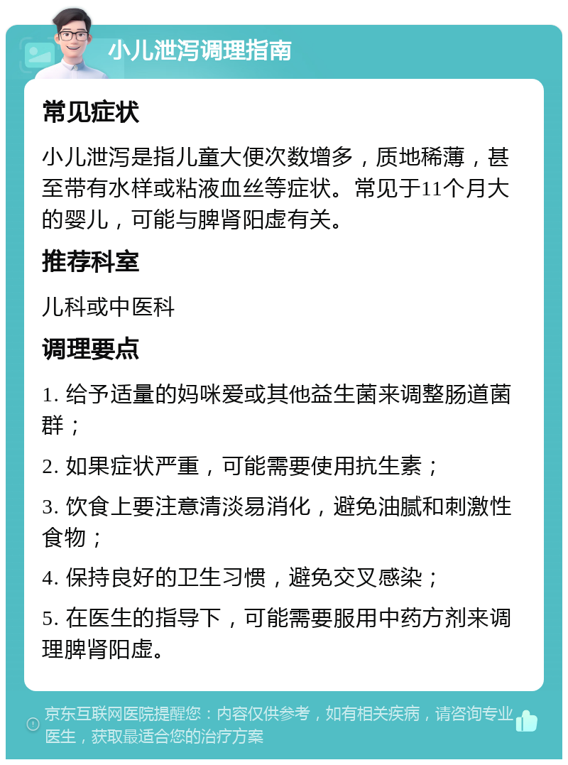 小儿泄泻调理指南 常见症状 小儿泄泻是指儿童大便次数增多，质地稀薄，甚至带有水样或粘液血丝等症状。常见于11个月大的婴儿，可能与脾肾阳虚有关。 推荐科室 儿科或中医科 调理要点 1. 给予适量的妈咪爱或其他益生菌来调整肠道菌群； 2. 如果症状严重，可能需要使用抗生素； 3. 饮食上要注意清淡易消化，避免油腻和刺激性食物； 4. 保持良好的卫生习惯，避免交叉感染； 5. 在医生的指导下，可能需要服用中药方剂来调理脾肾阳虚。