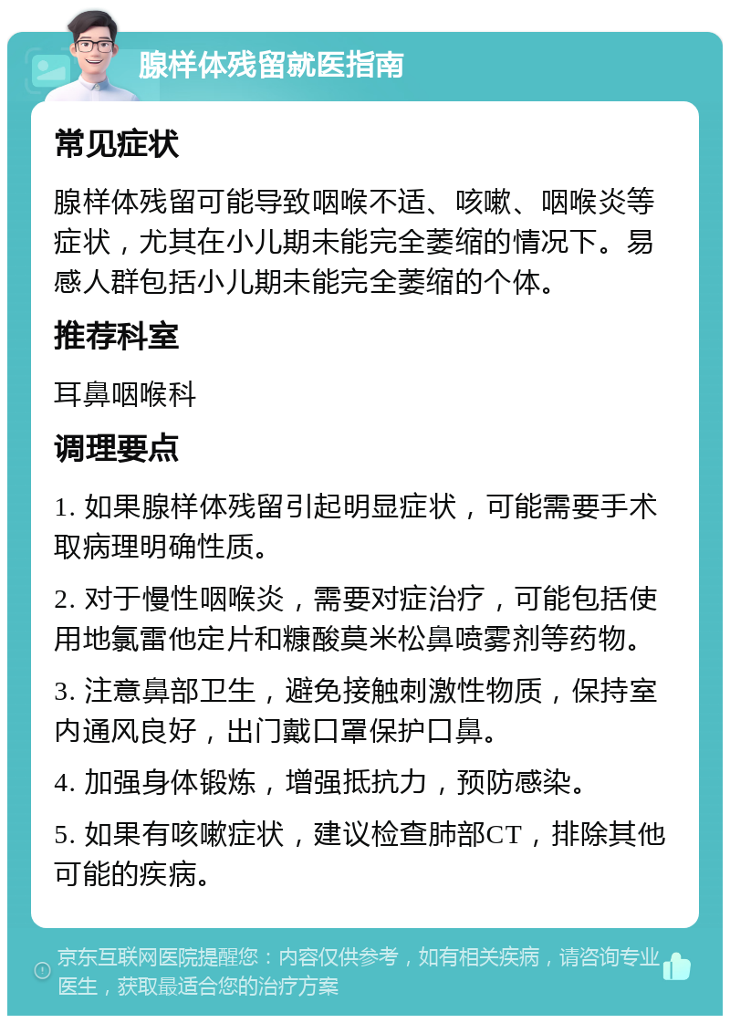 腺样体残留就医指南 常见症状 腺样体残留可能导致咽喉不适、咳嗽、咽喉炎等症状，尤其在小儿期未能完全萎缩的情况下。易感人群包括小儿期未能完全萎缩的个体。 推荐科室 耳鼻咽喉科 调理要点 1. 如果腺样体残留引起明显症状，可能需要手术取病理明确性质。 2. 对于慢性咽喉炎，需要对症治疗，可能包括使用地氯雷他定片和糠酸莫米松鼻喷雾剂等药物。 3. 注意鼻部卫生，避免接触刺激性物质，保持室内通风良好，出门戴口罩保护口鼻。 4. 加强身体锻炼，增强抵抗力，预防感染。 5. 如果有咳嗽症状，建议检查肺部CT，排除其他可能的疾病。