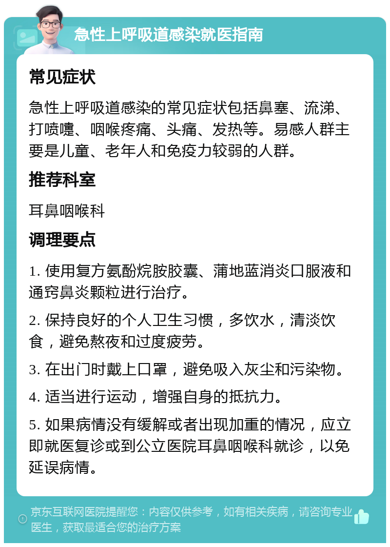 急性上呼吸道感染就医指南 常见症状 急性上呼吸道感染的常见症状包括鼻塞、流涕、打喷嚏、咽喉疼痛、头痛、发热等。易感人群主要是儿童、老年人和免疫力较弱的人群。 推荐科室 耳鼻咽喉科 调理要点 1. 使用复方氨酚烷胺胶囊、蒲地蓝消炎口服液和通窍鼻炎颗粒进行治疗。 2. 保持良好的个人卫生习惯，多饮水，清淡饮食，避免熬夜和过度疲劳。 3. 在出门时戴上口罩，避免吸入灰尘和污染物。 4. 适当进行运动，增强自身的抵抗力。 5. 如果病情没有缓解或者出现加重的情况，应立即就医复诊或到公立医院耳鼻咽喉科就诊，以免延误病情。