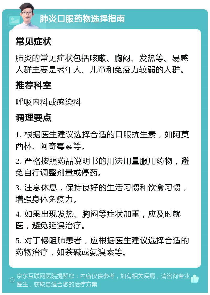 肺炎口服药物选择指南 常见症状 肺炎的常见症状包括咳嗽、胸闷、发热等。易感人群主要是老年人、儿童和免疫力较弱的人群。 推荐科室 呼吸内科或感染科 调理要点 1. 根据医生建议选择合适的口服抗生素，如阿莫西林、阿奇霉素等。 2. 严格按照药品说明书的用法用量服用药物，避免自行调整剂量或停药。 3. 注意休息，保持良好的生活习惯和饮食习惯，增强身体免疫力。 4. 如果出现发热、胸闷等症状加重，应及时就医，避免延误治疗。 5. 对于慢阻肺患者，应根据医生建议选择合适的药物治疗，如茶碱或氨溴索等。