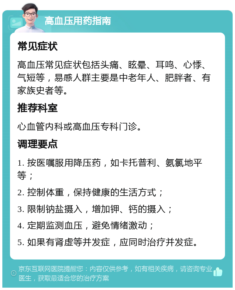 高血压用药指南 常见症状 高血压常见症状包括头痛、眩晕、耳鸣、心悸、气短等，易感人群主要是中老年人、肥胖者、有家族史者等。 推荐科室 心血管内科或高血压专科门诊。 调理要点 1. 按医嘱服用降压药，如卡托普利、氨氯地平等； 2. 控制体重，保持健康的生活方式； 3. 限制钠盐摄入，增加钾、钙的摄入； 4. 定期监测血压，避免情绪激动； 5. 如果有肾虚等并发症，应同时治疗并发症。