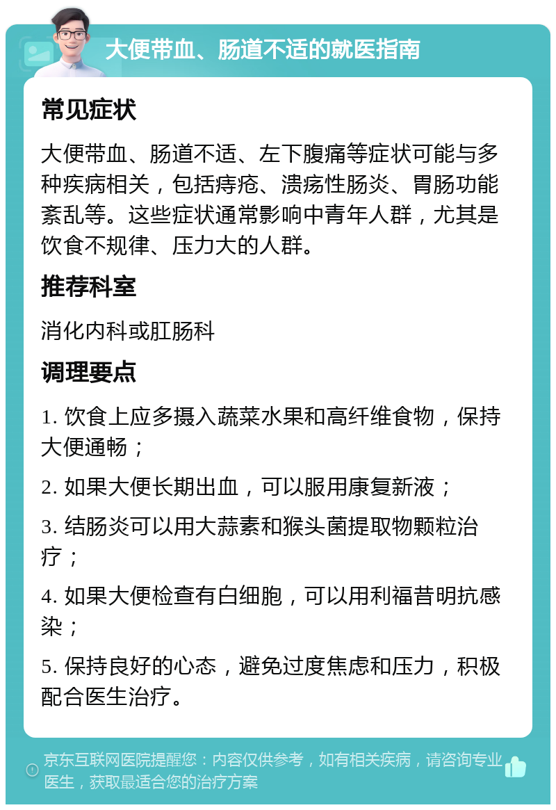 大便带血、肠道不适的就医指南 常见症状 大便带血、肠道不适、左下腹痛等症状可能与多种疾病相关，包括痔疮、溃疡性肠炎、胃肠功能紊乱等。这些症状通常影响中青年人群，尤其是饮食不规律、压力大的人群。 推荐科室 消化内科或肛肠科 调理要点 1. 饮食上应多摄入蔬菜水果和高纤维食物，保持大便通畅； 2. 如果大便长期出血，可以服用康复新液； 3. 结肠炎可以用大蒜素和猴头菌提取物颗粒治疗； 4. 如果大便检查有白细胞，可以用利福昔明抗感染； 5. 保持良好的心态，避免过度焦虑和压力，积极配合医生治疗。