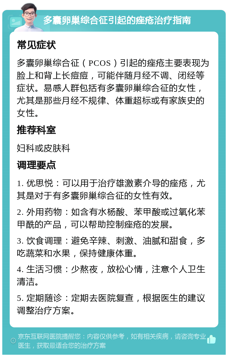 多囊卵巢综合征引起的痤疮治疗指南 常见症状 多囊卵巢综合征（PCOS）引起的痤疮主要表现为脸上和背上长痘痘，可能伴随月经不调、闭经等症状。易感人群包括有多囊卵巢综合征的女性，尤其是那些月经不规律、体重超标或有家族史的女性。 推荐科室 妇科或皮肤科 调理要点 1. 优思悦：可以用于治疗雄激素介导的痤疮，尤其是对于有多囊卵巢综合征的女性有效。 2. 外用药物：如含有水杨酸、苯甲酸或过氧化苯甲酰的产品，可以帮助控制痤疮的发展。 3. 饮食调理：避免辛辣、刺激、油腻和甜食，多吃蔬菜和水果，保持健康体重。 4. 生活习惯：少熬夜，放松心情，注意个人卫生清洁。 5. 定期随诊：定期去医院复查，根据医生的建议调整治疗方案。