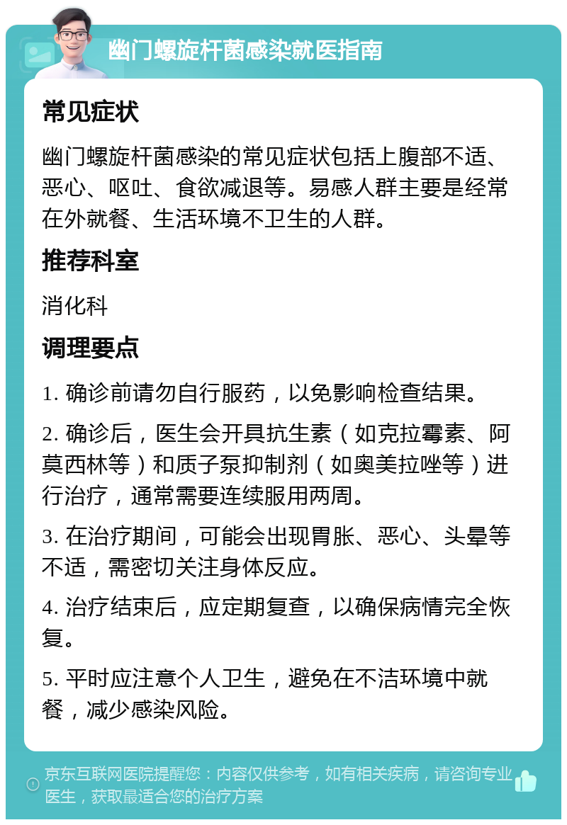 幽门螺旋杆菌感染就医指南 常见症状 幽门螺旋杆菌感染的常见症状包括上腹部不适、恶心、呕吐、食欲减退等。易感人群主要是经常在外就餐、生活环境不卫生的人群。 推荐科室 消化科 调理要点 1. 确诊前请勿自行服药，以免影响检查结果。 2. 确诊后，医生会开具抗生素（如克拉霉素、阿莫西林等）和质子泵抑制剂（如奥美拉唑等）进行治疗，通常需要连续服用两周。 3. 在治疗期间，可能会出现胃胀、恶心、头晕等不适，需密切关注身体反应。 4. 治疗结束后，应定期复查，以确保病情完全恢复。 5. 平时应注意个人卫生，避免在不洁环境中就餐，减少感染风险。