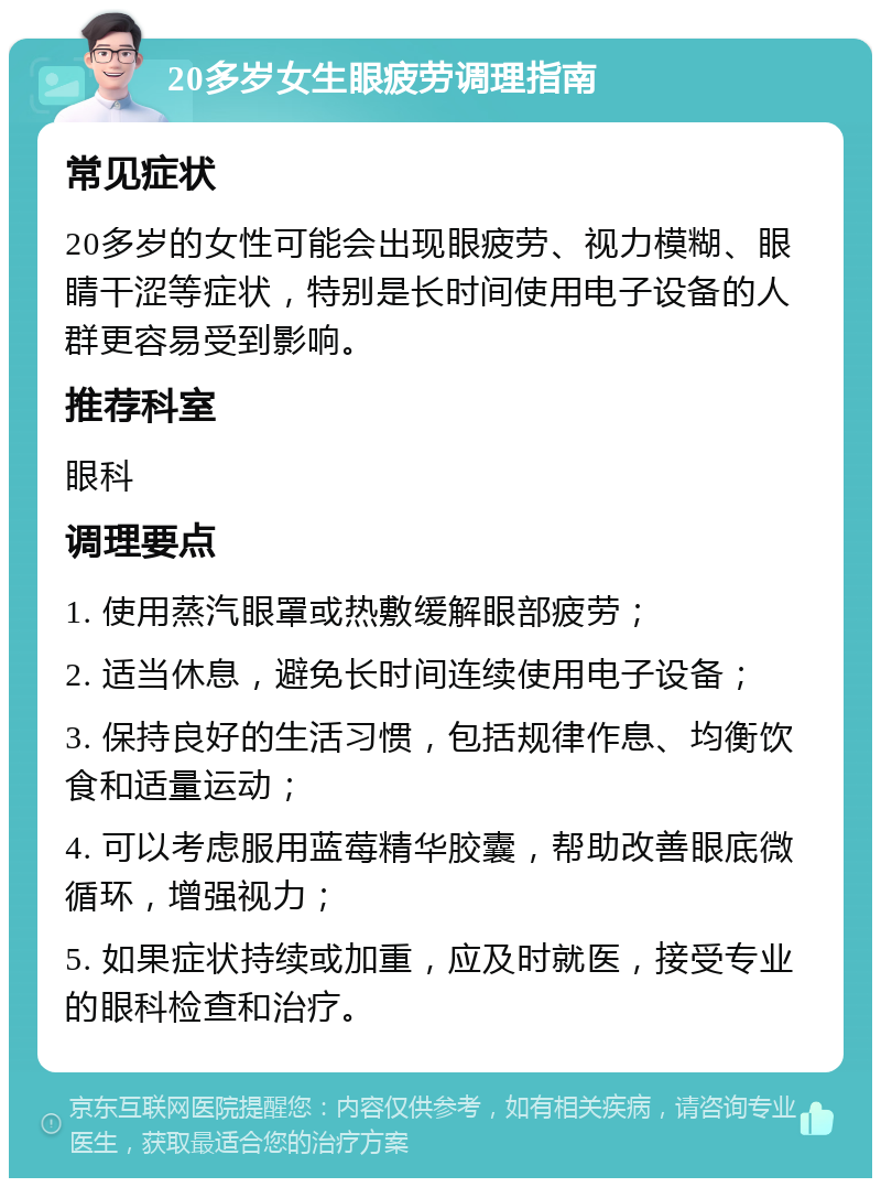 20多岁女生眼疲劳调理指南 常见症状 20多岁的女性可能会出现眼疲劳、视力模糊、眼睛干涩等症状，特别是长时间使用电子设备的人群更容易受到影响。 推荐科室 眼科 调理要点 1. 使用蒸汽眼罩或热敷缓解眼部疲劳； 2. 适当休息，避免长时间连续使用电子设备； 3. 保持良好的生活习惯，包括规律作息、均衡饮食和适量运动； 4. 可以考虑服用蓝莓精华胶囊，帮助改善眼底微循环，增强视力； 5. 如果症状持续或加重，应及时就医，接受专业的眼科检查和治疗。