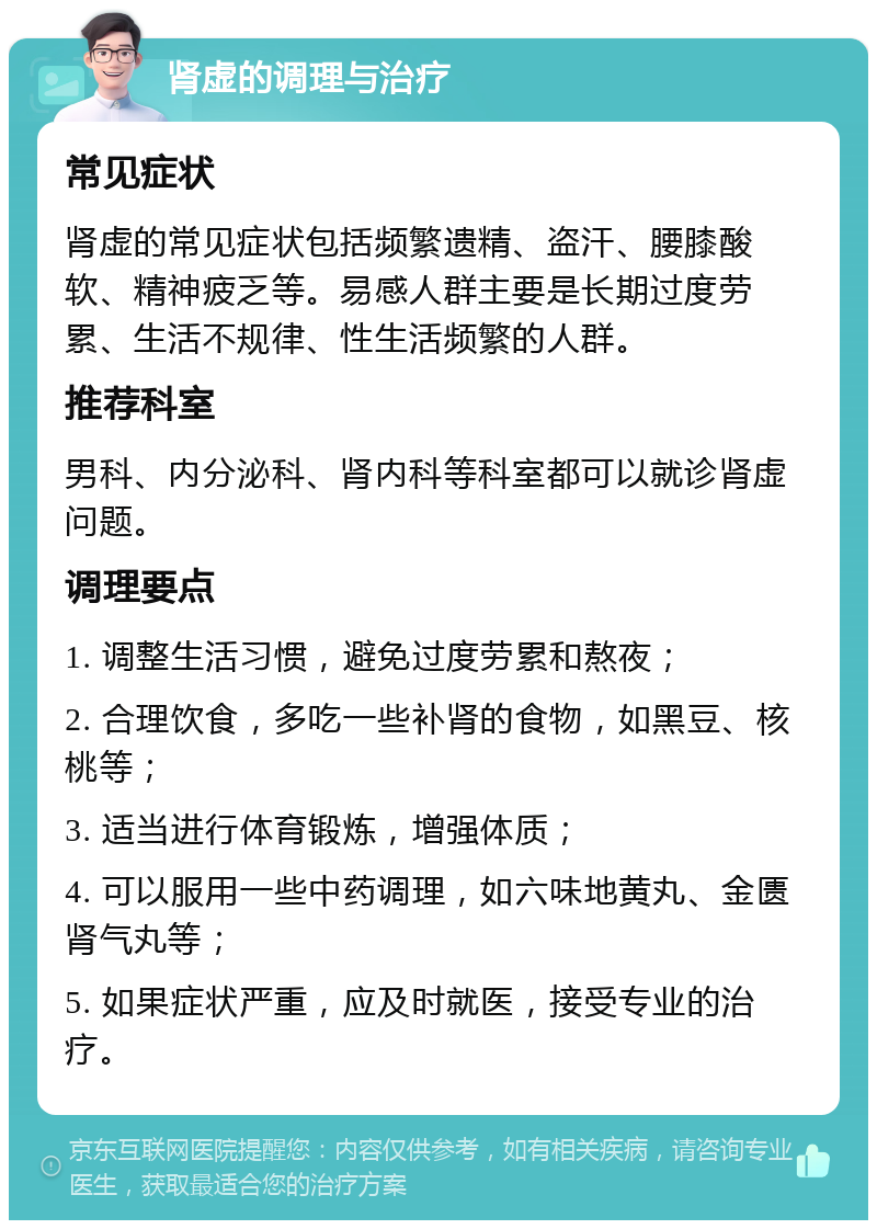 肾虚的调理与治疗 常见症状 肾虚的常见症状包括频繁遗精、盗汗、腰膝酸软、精神疲乏等。易感人群主要是长期过度劳累、生活不规律、性生活频繁的人群。 推荐科室 男科、内分泌科、肾内科等科室都可以就诊肾虚问题。 调理要点 1. 调整生活习惯，避免过度劳累和熬夜； 2. 合理饮食，多吃一些补肾的食物，如黑豆、核桃等； 3. 适当进行体育锻炼，增强体质； 4. 可以服用一些中药调理，如六味地黄丸、金匮肾气丸等； 5. 如果症状严重，应及时就医，接受专业的治疗。