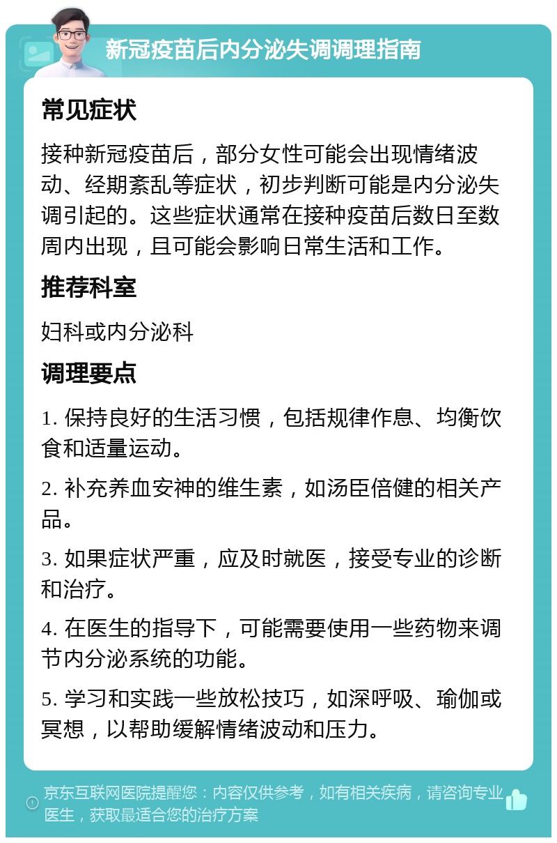 新冠疫苗后内分泌失调调理指南 常见症状 接种新冠疫苗后，部分女性可能会出现情绪波动、经期紊乱等症状，初步判断可能是内分泌失调引起的。这些症状通常在接种疫苗后数日至数周内出现，且可能会影响日常生活和工作。 推荐科室 妇科或内分泌科 调理要点 1. 保持良好的生活习惯，包括规律作息、均衡饮食和适量运动。 2. 补充养血安神的维生素，如汤臣倍健的相关产品。 3. 如果症状严重，应及时就医，接受专业的诊断和治疗。 4. 在医生的指导下，可能需要使用一些药物来调节内分泌系统的功能。 5. 学习和实践一些放松技巧，如深呼吸、瑜伽或冥想，以帮助缓解情绪波动和压力。