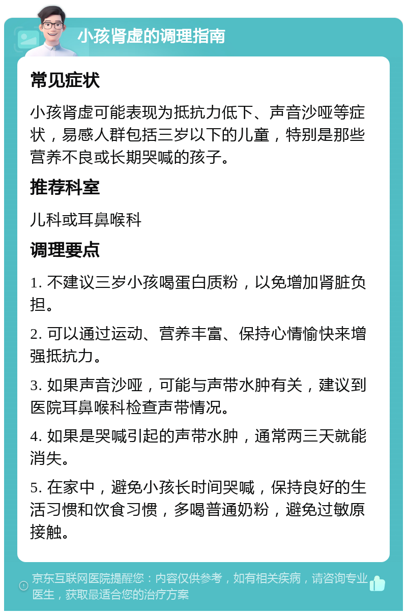 小孩肾虚的调理指南 常见症状 小孩肾虚可能表现为抵抗力低下、声音沙哑等症状，易感人群包括三岁以下的儿童，特别是那些营养不良或长期哭喊的孩子。 推荐科室 儿科或耳鼻喉科 调理要点 1. 不建议三岁小孩喝蛋白质粉，以免增加肾脏负担。 2. 可以通过运动、营养丰富、保持心情愉快来增强抵抗力。 3. 如果声音沙哑，可能与声带水肿有关，建议到医院耳鼻喉科检查声带情况。 4. 如果是哭喊引起的声带水肿，通常两三天就能消失。 5. 在家中，避免小孩长时间哭喊，保持良好的生活习惯和饮食习惯，多喝普通奶粉，避免过敏原接触。