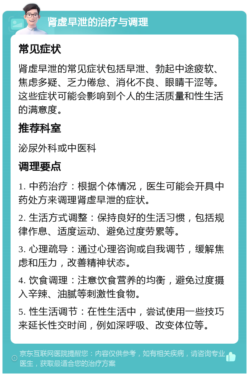 肾虚早泄的治疗与调理 常见症状 肾虚早泄的常见症状包括早泄、勃起中途疲软、焦虑多疑、乏力倦怠、消化不良、眼睛干涩等。这些症状可能会影响到个人的生活质量和性生活的满意度。 推荐科室 泌尿外科或中医科 调理要点 1. 中药治疗：根据个体情况，医生可能会开具中药处方来调理肾虚早泄的症状。 2. 生活方式调整：保持良好的生活习惯，包括规律作息、适度运动、避免过度劳累等。 3. 心理疏导：通过心理咨询或自我调节，缓解焦虑和压力，改善精神状态。 4. 饮食调理：注意饮食营养的均衡，避免过度摄入辛辣、油腻等刺激性食物。 5. 性生活调节：在性生活中，尝试使用一些技巧来延长性交时间，例如深呼吸、改变体位等。