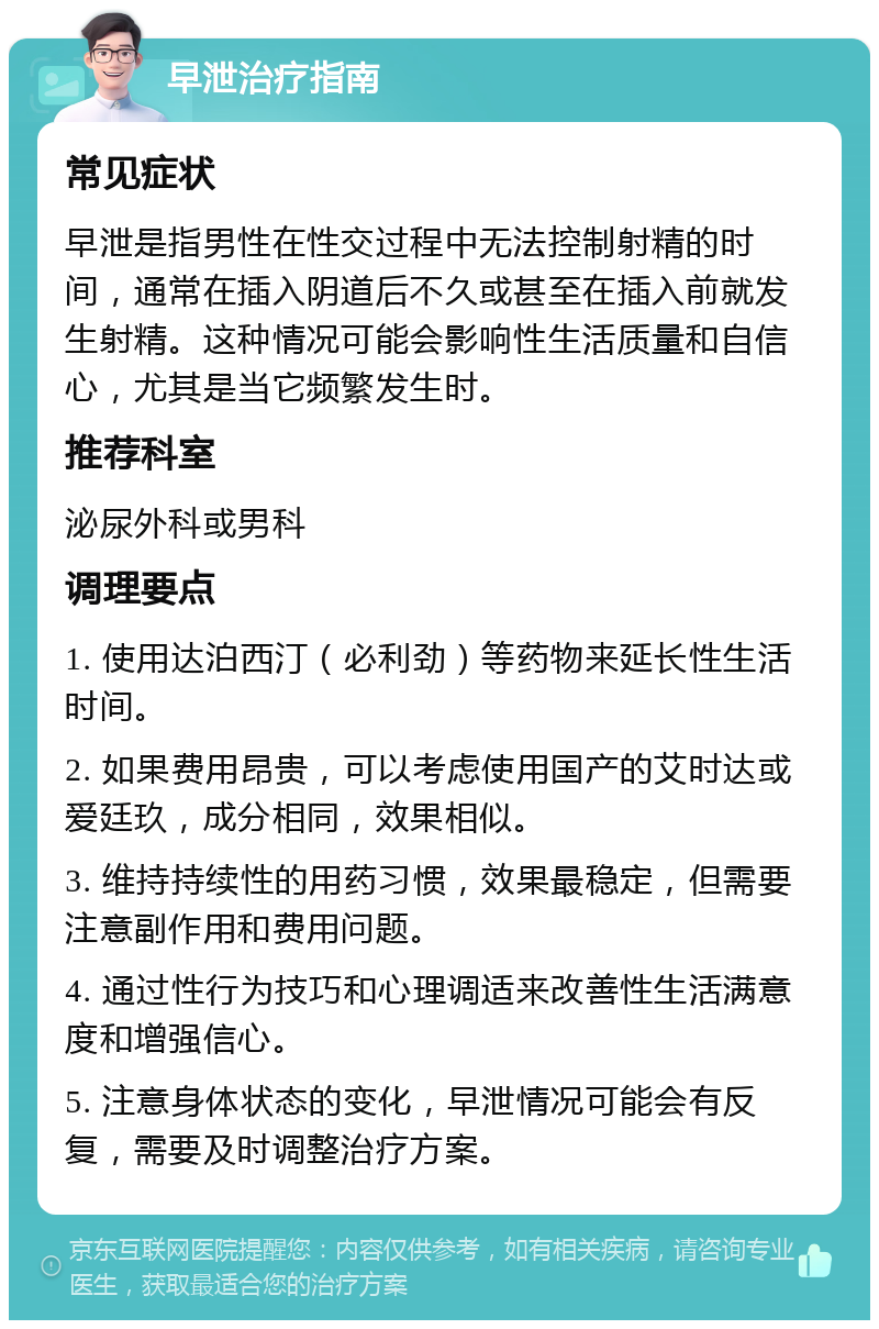 早泄治疗指南 常见症状 早泄是指男性在性交过程中无法控制射精的时间，通常在插入阴道后不久或甚至在插入前就发生射精。这种情况可能会影响性生活质量和自信心，尤其是当它频繁发生时。 推荐科室 泌尿外科或男科 调理要点 1. 使用达泊西汀（必利劲）等药物来延长性生活时间。 2. 如果费用昂贵，可以考虑使用国产的艾时达或爱廷玖，成分相同，效果相似。 3. 维持持续性的用药习惯，效果最稳定，但需要注意副作用和费用问题。 4. 通过性行为技巧和心理调适来改善性生活满意度和增强信心。 5. 注意身体状态的变化，早泄情况可能会有反复，需要及时调整治疗方案。