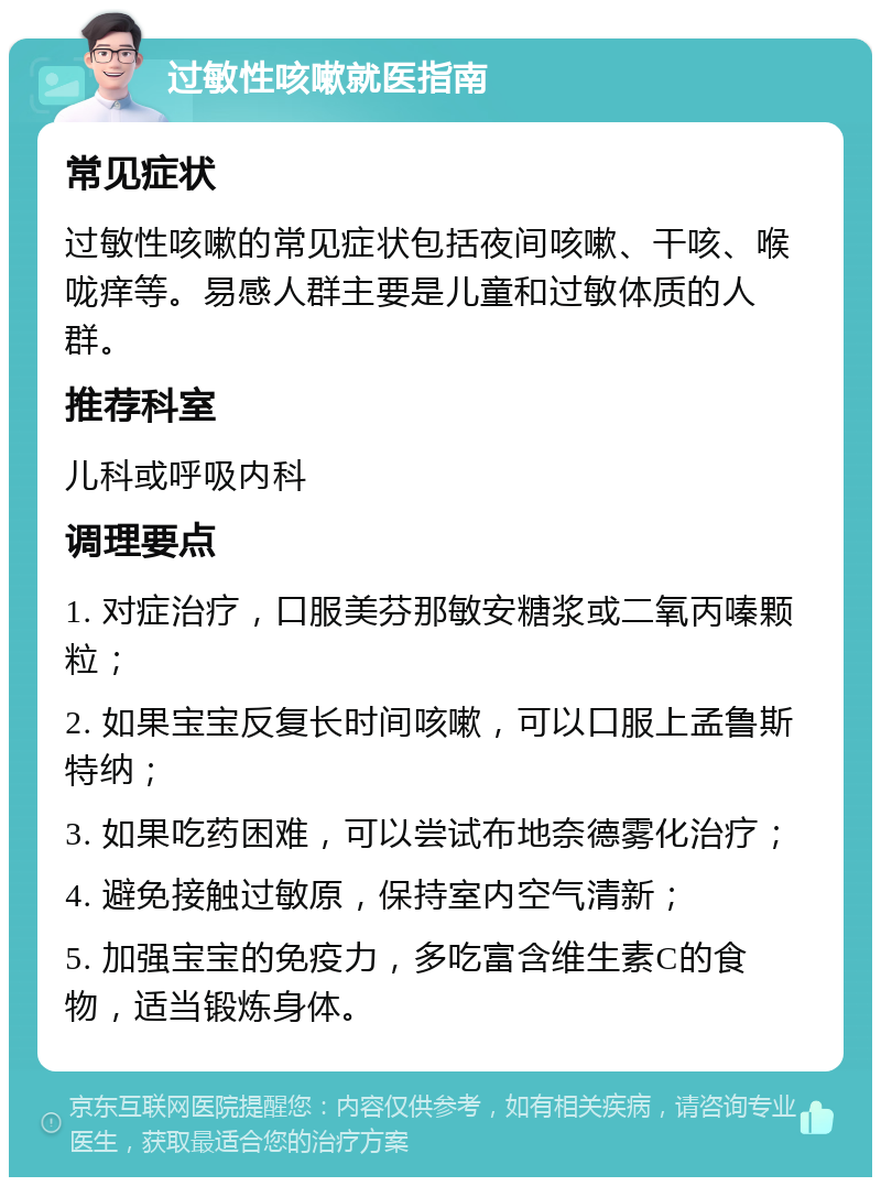 过敏性咳嗽就医指南 常见症状 过敏性咳嗽的常见症状包括夜间咳嗽、干咳、喉咙痒等。易感人群主要是儿童和过敏体质的人群。 推荐科室 儿科或呼吸内科 调理要点 1. 对症治疗，口服美芬那敏安糖浆或二氧丙嗪颗粒； 2. 如果宝宝反复长时间咳嗽，可以口服上孟鲁斯特纳； 3. 如果吃药困难，可以尝试布地奈德雾化治疗； 4. 避免接触过敏原，保持室内空气清新； 5. 加强宝宝的免疫力，多吃富含维生素C的食物，适当锻炼身体。