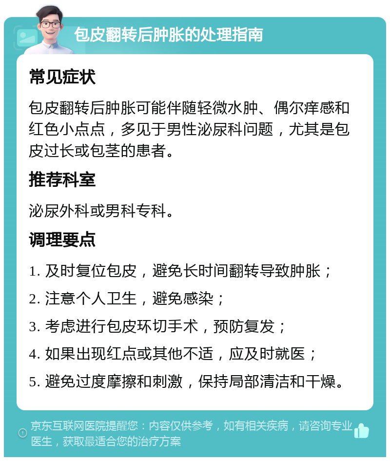 包皮翻转后肿胀的处理指南 常见症状 包皮翻转后肿胀可能伴随轻微水肿、偶尔痒感和红色小点点，多见于男性泌尿科问题，尤其是包皮过长或包茎的患者。 推荐科室 泌尿外科或男科专科。 调理要点 1. 及时复位包皮，避免长时间翻转导致肿胀； 2. 注意个人卫生，避免感染； 3. 考虑进行包皮环切手术，预防复发； 4. 如果出现红点或其他不适，应及时就医； 5. 避免过度摩擦和刺激，保持局部清洁和干燥。