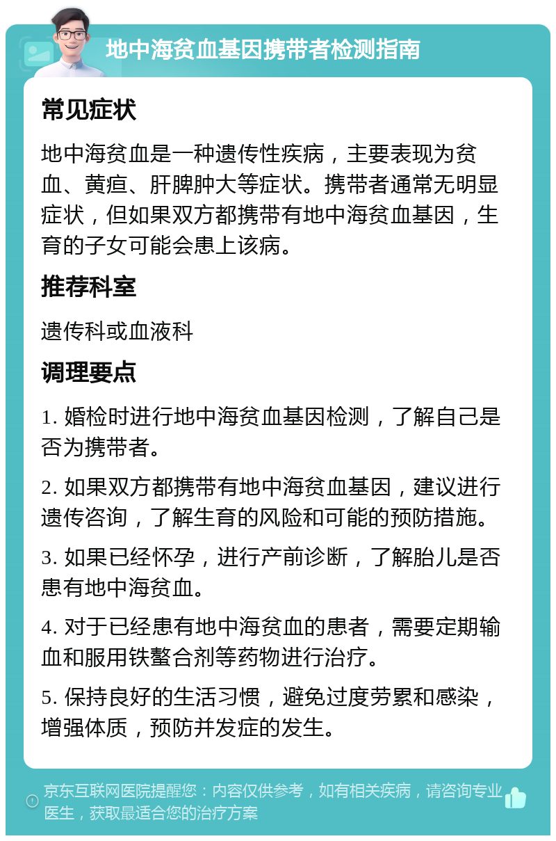 地中海贫血基因携带者检测指南 常见症状 地中海贫血是一种遗传性疾病，主要表现为贫血、黄疸、肝脾肿大等症状。携带者通常无明显症状，但如果双方都携带有地中海贫血基因，生育的子女可能会患上该病。 推荐科室 遗传科或血液科 调理要点 1. 婚检时进行地中海贫血基因检测，了解自己是否为携带者。 2. 如果双方都携带有地中海贫血基因，建议进行遗传咨询，了解生育的风险和可能的预防措施。 3. 如果已经怀孕，进行产前诊断，了解胎儿是否患有地中海贫血。 4. 对于已经患有地中海贫血的患者，需要定期输血和服用铁螯合剂等药物进行治疗。 5. 保持良好的生活习惯，避免过度劳累和感染，增强体质，预防并发症的发生。