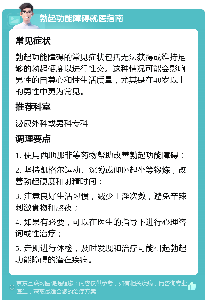 勃起功能障碍就医指南 常见症状 勃起功能障碍的常见症状包括无法获得或维持足够的勃起硬度以进行性交。这种情况可能会影响男性的自尊心和性生活质量，尤其是在40岁以上的男性中更为常见。 推荐科室 泌尿外科或男科专科 调理要点 1. 使用西地那非等药物帮助改善勃起功能障碍； 2. 坚持凯格尔运动、深蹲或仰卧起坐等锻炼，改善勃起硬度和射精时间； 3. 注意良好生活习惯，减少手淫次数，避免辛辣刺激食物和熬夜； 4. 如果有必要，可以在医生的指导下进行心理咨询或性治疗； 5. 定期进行体检，及时发现和治疗可能引起勃起功能障碍的潜在疾病。