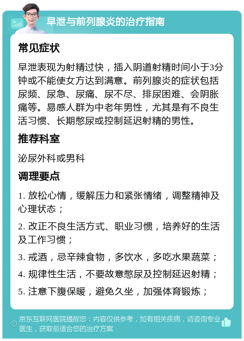 早泄与前列腺炎的治疗指南 常见症状 早泄表现为射精过快，插入阴道射精时间小于3分钟或不能使女方达到满意。前列腺炎的症状包括尿频、尿急、尿痛、尿不尽、排尿困难、会阴胀痛等。易感人群为中老年男性，尤其是有不良生活习惯、长期憋尿或控制延迟射精的男性。 推荐科室 泌尿外科或男科 调理要点 1. 放松心情，缓解压力和紧张情绪，调整精神及心理状态； 2. 改正不良生活方式、职业习惯，培养好的生活及工作习惯； 3. 戒酒，忌辛辣食物，多饮水，多吃水果蔬菜； 4. 规律性生活，不要故意憋尿及控制延迟射精； 5. 注意下腹保暖，避免久坐，加强体育锻炼；