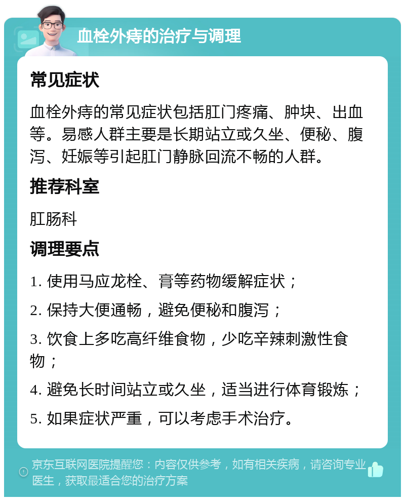 血栓外痔的治疗与调理 常见症状 血栓外痔的常见症状包括肛门疼痛、肿块、出血等。易感人群主要是长期站立或久坐、便秘、腹泻、妊娠等引起肛门静脉回流不畅的人群。 推荐科室 肛肠科 调理要点 1. 使用马应龙栓、膏等药物缓解症状； 2. 保持大便通畅，避免便秘和腹泻； 3. 饮食上多吃高纤维食物，少吃辛辣刺激性食物； 4. 避免长时间站立或久坐，适当进行体育锻炼； 5. 如果症状严重，可以考虑手术治疗。