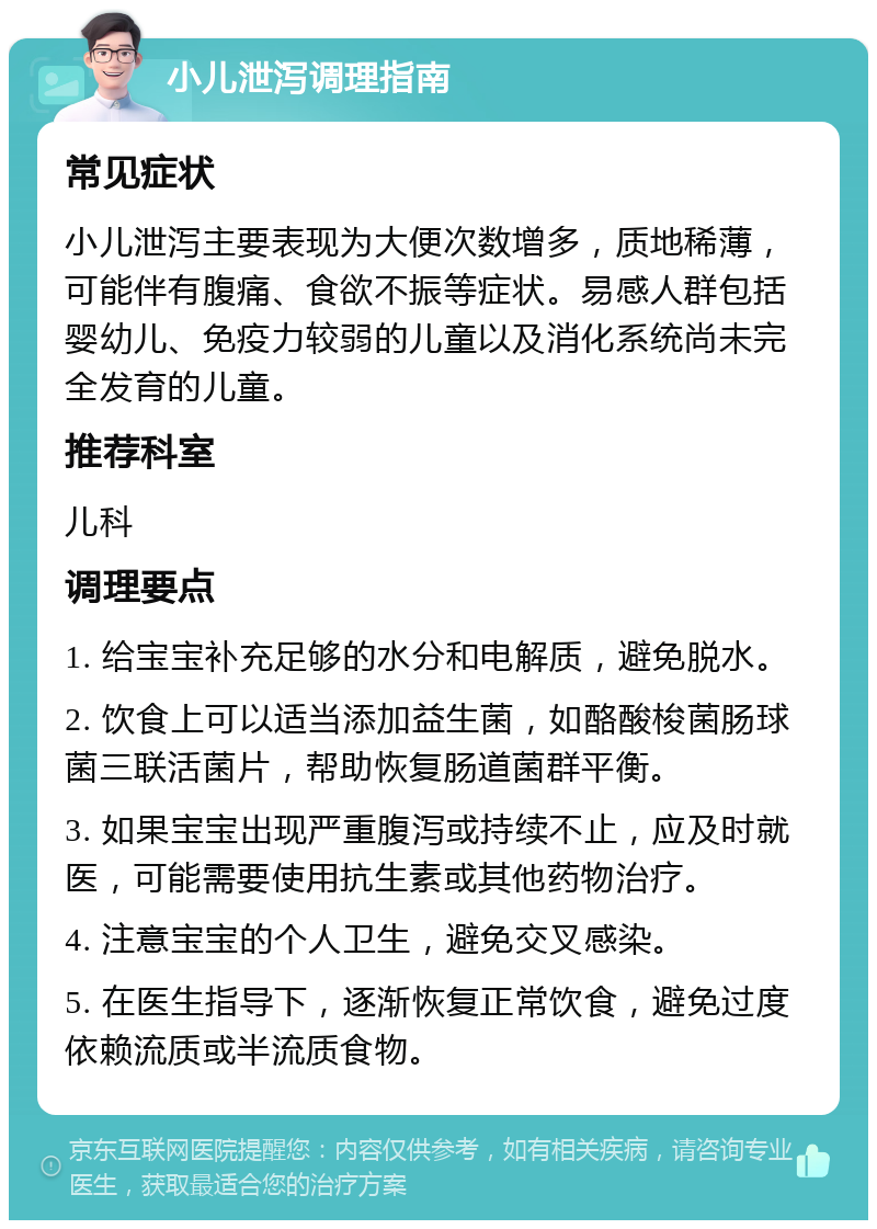 小儿泄泻调理指南 常见症状 小儿泄泻主要表现为大便次数增多，质地稀薄，可能伴有腹痛、食欲不振等症状。易感人群包括婴幼儿、免疫力较弱的儿童以及消化系统尚未完全发育的儿童。 推荐科室 儿科 调理要点 1. 给宝宝补充足够的水分和电解质，避免脱水。 2. 饮食上可以适当添加益生菌，如酪酸梭菌肠球菌三联活菌片，帮助恢复肠道菌群平衡。 3. 如果宝宝出现严重腹泻或持续不止，应及时就医，可能需要使用抗生素或其他药物治疗。 4. 注意宝宝的个人卫生，避免交叉感染。 5. 在医生指导下，逐渐恢复正常饮食，避免过度依赖流质或半流质食物。