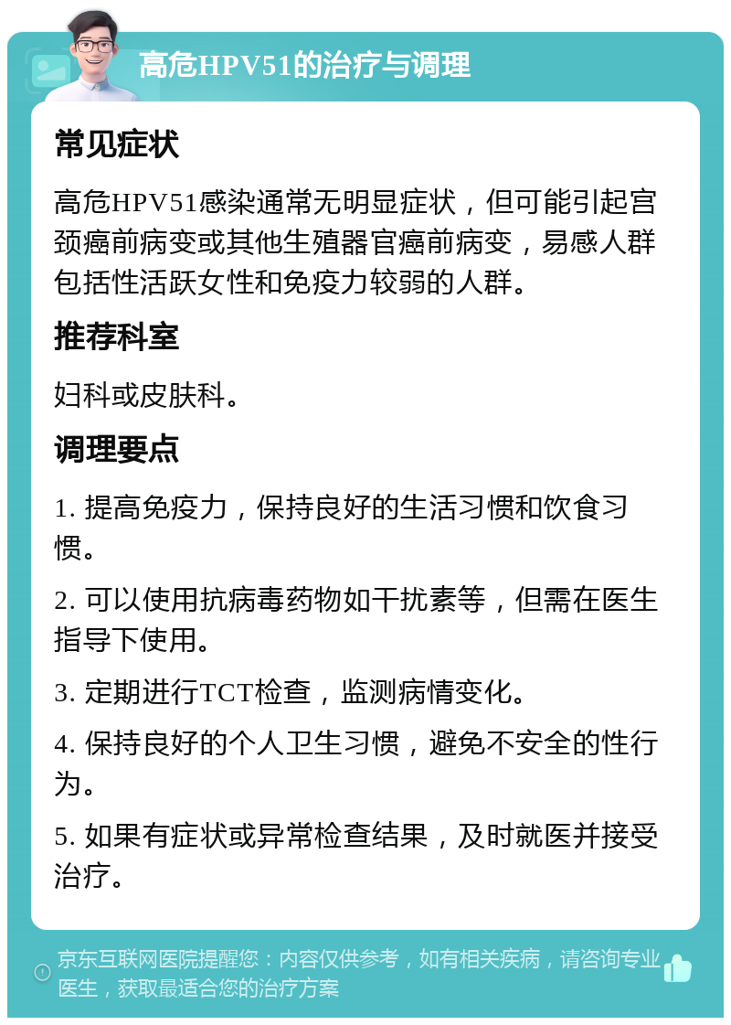 高危HPV51的治疗与调理 常见症状 高危HPV51感染通常无明显症状，但可能引起宫颈癌前病变或其他生殖器官癌前病变，易感人群包括性活跃女性和免疫力较弱的人群。 推荐科室 妇科或皮肤科。 调理要点 1. 提高免疫力，保持良好的生活习惯和饮食习惯。 2. 可以使用抗病毒药物如干扰素等，但需在医生指导下使用。 3. 定期进行TCT检查，监测病情变化。 4. 保持良好的个人卫生习惯，避免不安全的性行为。 5. 如果有症状或异常检查结果，及时就医并接受治疗。