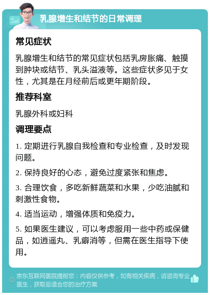 乳腺增生和结节的日常调理 常见症状 乳腺增生和结节的常见症状包括乳房胀痛、触摸到肿块或结节、乳头溢液等。这些症状多见于女性，尤其是在月经前后或更年期阶段。 推荐科室 乳腺外科或妇科 调理要点 1. 定期进行乳腺自我检查和专业检查，及时发现问题。 2. 保持良好的心态，避免过度紧张和焦虑。 3. 合理饮食，多吃新鲜蔬菜和水果，少吃油腻和刺激性食物。 4. 适当运动，增强体质和免疫力。 5. 如果医生建议，可以考虑服用一些中药或保健品，如逍遥丸、乳癖消等，但需在医生指导下使用。