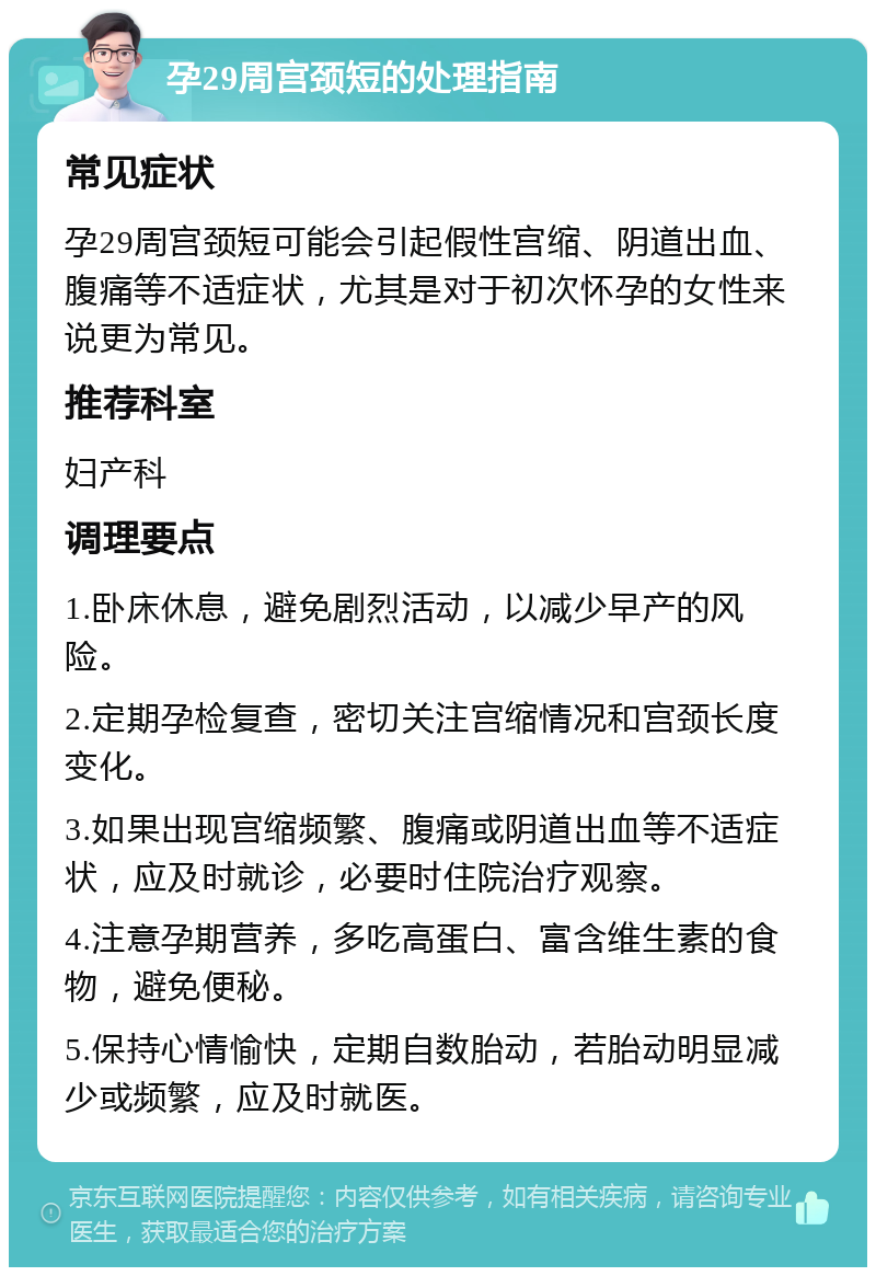 孕29周宫颈短的处理指南 常见症状 孕29周宫颈短可能会引起假性宫缩、阴道出血、腹痛等不适症状，尤其是对于初次怀孕的女性来说更为常见。 推荐科室 妇产科 调理要点 1.卧床休息，避免剧烈活动，以减少早产的风险。 2.定期孕检复查，密切关注宫缩情况和宫颈长度变化。 3.如果出现宫缩频繁、腹痛或阴道出血等不适症状，应及时就诊，必要时住院治疗观察。 4.注意孕期营养，多吃高蛋白、富含维生素的食物，避免便秘。 5.保持心情愉快，定期自数胎动，若胎动明显减少或频繁，应及时就医。