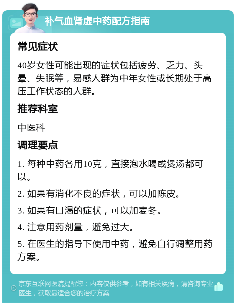 补气血肾虚中药配方指南 常见症状 40岁女性可能出现的症状包括疲劳、乏力、头晕、失眠等，易感人群为中年女性或长期处于高压工作状态的人群。 推荐科室 中医科 调理要点 1. 每种中药各用10克，直接泡水喝或煲汤都可以。 2. 如果有消化不良的症状，可以加陈皮。 3. 如果有口渴的症状，可以加麦冬。 4. 注意用药剂量，避免过大。 5. 在医生的指导下使用中药，避免自行调整用药方案。