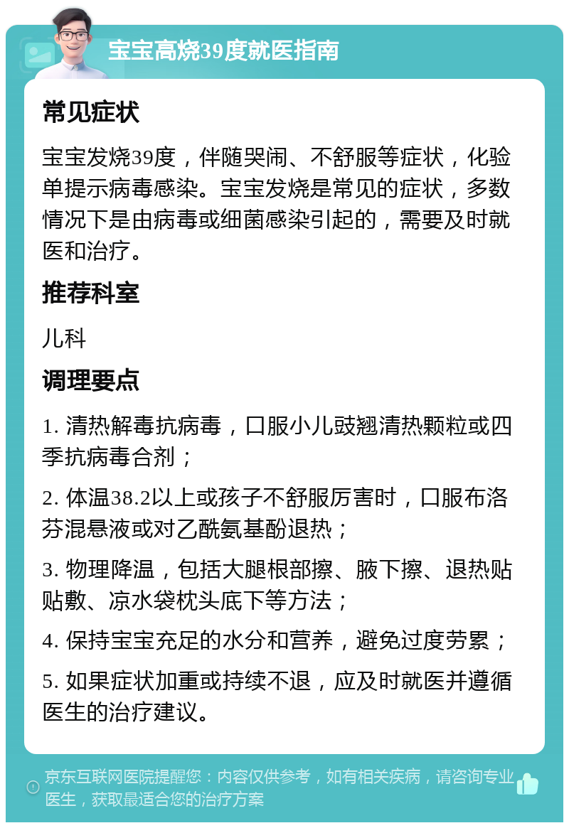 宝宝高烧39度就医指南 常见症状 宝宝发烧39度，伴随哭闹、不舒服等症状，化验单提示病毒感染。宝宝发烧是常见的症状，多数情况下是由病毒或细菌感染引起的，需要及时就医和治疗。 推荐科室 儿科 调理要点 1. 清热解毒抗病毒，口服小儿豉翘清热颗粒或四季抗病毒合剂； 2. 体温38.2以上或孩子不舒服厉害时，口服布洛芬混悬液或对乙酰氨基酚退热； 3. 物理降温，包括大腿根部擦、腋下擦、退热贴贴敷、凉水袋枕头底下等方法； 4. 保持宝宝充足的水分和营养，避免过度劳累； 5. 如果症状加重或持续不退，应及时就医并遵循医生的治疗建议。