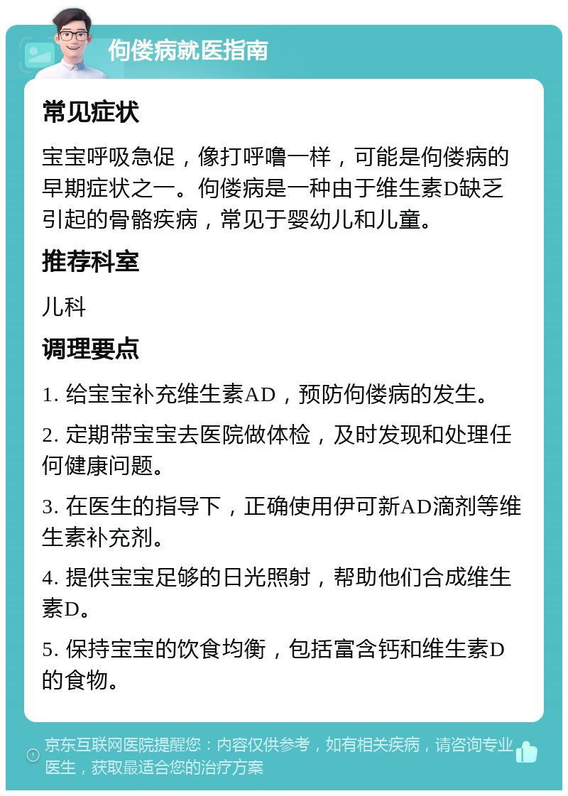 佝偻病就医指南 常见症状 宝宝呼吸急促，像打呼噜一样，可能是佝偻病的早期症状之一。佝偻病是一种由于维生素D缺乏引起的骨骼疾病，常见于婴幼儿和儿童。 推荐科室 儿科 调理要点 1. 给宝宝补充维生素AD，预防佝偻病的发生。 2. 定期带宝宝去医院做体检，及时发现和处理任何健康问题。 3. 在医生的指导下，正确使用伊可新AD滴剂等维生素补充剂。 4. 提供宝宝足够的日光照射，帮助他们合成维生素D。 5. 保持宝宝的饮食均衡，包括富含钙和维生素D的食物。