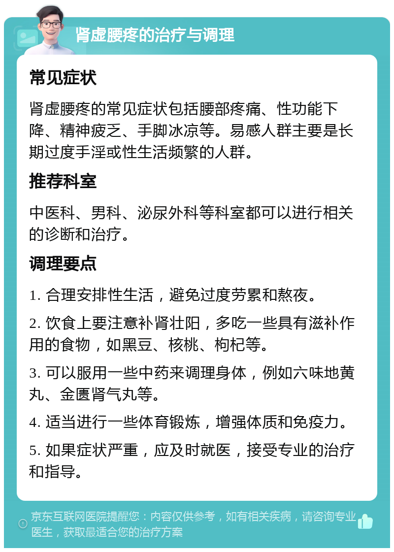 肾虚腰疼的治疗与调理 常见症状 肾虚腰疼的常见症状包括腰部疼痛、性功能下降、精神疲乏、手脚冰凉等。易感人群主要是长期过度手淫或性生活频繁的人群。 推荐科室 中医科、男科、泌尿外科等科室都可以进行相关的诊断和治疗。 调理要点 1. 合理安排性生活，避免过度劳累和熬夜。 2. 饮食上要注意补肾壮阳，多吃一些具有滋补作用的食物，如黑豆、核桃、枸杞等。 3. 可以服用一些中药来调理身体，例如六味地黄丸、金匮肾气丸等。 4. 适当进行一些体育锻炼，增强体质和免疫力。 5. 如果症状严重，应及时就医，接受专业的治疗和指导。